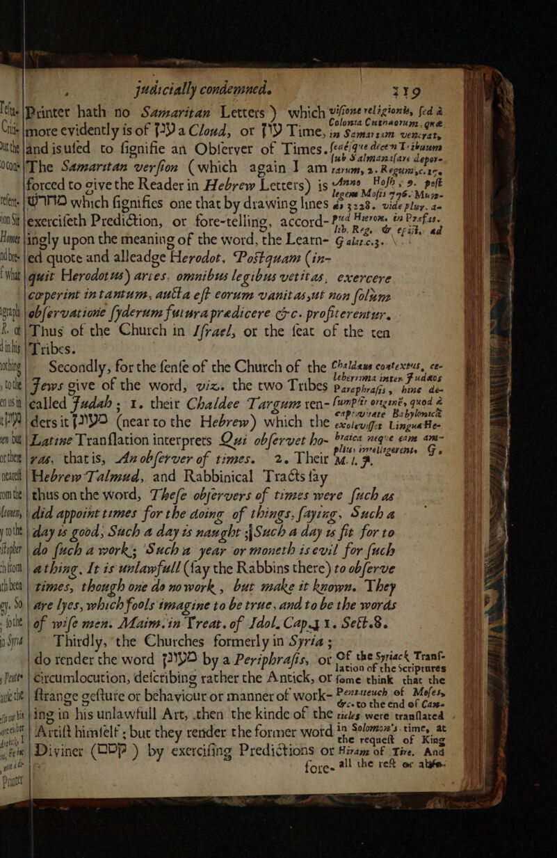 poe judscially condemned. i¥9 elu (Printer hath no Savzaritan Letters ) which visone relagionis, fed a i , ‘ Colomta Cuthaorum. gna Cis Imore evidently is of {29a Cloud, ot [XY Time, in Samaiun vpn ! J - . ° - ° a7 j - uth |and isufed to fignifie an Obferver of Times. feaé/que décen T: tbawm ale ; { ub Salmanifare depore Vo |The Samaritan verfion (which again Y am sawn, 2.Regumic.17. forced to sive the Reader in Hebrew Letters) is 47%, Holts 9. pelt | re) legem Mofis 796. Muze- lent. | WAND which fignifies one that by drawing lines os 3228. vide pluy. a- int Jexercifeth Prediction, or fore-telling, accord- #%d Heron, é» Rene Hows |ingly upon the meaning of the word, the Learn- G aizc.3.. \ da ilbie |ed quote and alleadge Herodot. Postquam (in- t What quit Herodotus) aries. omnibus legibus vetitas, exercere corperint intantum, autla eft eorum vanitas ut non folune raph obfervatione [yderum futura predicere.cyc. profiterentur. Kt|Thus of the Church in /frae/, or the feat of the ten lihis | Tribes. | ie thing | Secondly, for the fenfe of the Church of the sldeus coatextus, ce- | ebervima inter F udaos i = lotit| Fews give of the word, viz. the two Tribes parephrajs, bine dé fe ‘awit|¢alled Fadah ; 1. their Chaldee Targume ren- [wrp'tt ongané, quod ; eaprarrate Babylonice (M8) ders it {V2 (near tothe Hebrew) which the exolevifir LinguaHe 1 én Ol | Latine Tranflation interprets Qui obferver ho- brates neque erm am- My ; ( . peices eorelizgerente Go tice |yas, thatis, 42 obferver of times. 2. Their mana, ~ ata | Hebrew Talmud, and Rabbinical Tracts fay ont} thus onthe word, Thefe objervers of times were [uch as lim, | did appoint temes for the doing of things, faying, Such a jit | day 2s good, Such a day ts naught ;\Such a day 1s fit for to yt | do fuch a work; ‘Such a year or moneth isevil for {uch tio | athing, It is urlawfull fay the Rabbins there) to obferve ihoett | témes, though one do nowork , but make it known. They ‘A gy. 90} are yes, which fools imagine to be true, and to be the words  itt | of wefe men. Maim.in Treat. of Idol, Cap.y1. Sett.8. aS} — Thirdly, the Churches formerly in Syria ; do render the word {)Y2 by a Periphrafis, ‘or OF the Spriack Tranf- Pett’ | ixcumlocution, detctibing rather the Antick, or fome think “hatte uletit | ftrange gefture or behaviour or manner of work- Posie tid Be oo oot |ing in his unlawfull Art, then the kinde of the cictes were tranflared i nest Artift himielf ; but they render the former word miter gp: nth nit | Diviner (GDP ) by exercifing Predictions ox Hiram of Tire. And [IM de Yi all the re ex alste- ie it fore- Pagntet