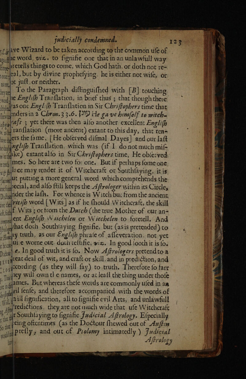 ~~ judicially condemned. qne word, viz. to fignifie one that in an unlawful! way .pretelis things to come, which God hath, or doth not re= one fe » but by divine prophefying. he is either not wile, or ot juft. or neither. | To the Paragraph diftinouifhed with [B] touching ne Engli(h Tranflation, in brief thus ; that though there gas one Exgl:(h Tranflation in Sir Chriffophers time that . apndersin 2 Chroz.3 3.6. {IY He gave himfelf to witch ,\rafe ; yet there was then alfo another excellent Exgli(h «sg Fanflation (more ancient) extant to this day, that reas laegets the fame, [ He oblerved diftmal Dayes] and our aft ay nglifh Tranflation, which was (if I donot much mif- nlite) extantalio in Sir Chriffophers time, He obiexved. ent HES. So here are two fo: one. But if pethaps fome one oh lace may render it of Witchcraft ot Southlaying, itis fg Ht putting a more general word which comprehends the ent pecial, and alfo ftili keeps the 4 (fProloger within its Circles Dodaader the lafh. For whence is Witch bu: from the ancient ve te Zate/o word [ Wits | as if he fhould Witchcraft, the skill ‘fit Wits ; or trom the Durch (the true Mother of our an- impr DE Enghih Witchelen or Wiechelen to foretell. And iybat doth Southtaying fignifie, but (asis pretended) to ty truth, as our Exgli(h phrate of afleveration. not yet ui'¢ worne out. doth teftific, wz. In good jooth it is fo. je. In good truthitis fo. Now Affrologers pretendto a great deal of wit, and craft or skill, and in predi@tion, and iecording (as they will fay) to truth. Therefore fo fare * Tsitey, Will own t] e names, or ai leaft the ching under thote r sqqames. But whereas thefe woids are commonly ufed in aa bit jyvil fenfe; and therefore accompanied with the words of it jaill Genification, all to fignifie evil Arts, and unlawfull i 4 sedictions, they,are not much wide that ufe W itchcraft “i at Souchtaying to fignifie Fudicial Aftrology. Elpecially cnt :eing oftentimes (as the Doctour fhewed out of Azftin om Prely and out of Prolomy intimatedly ) Fdicial wold ral Aftrolog ry ; = ee Se : se = &lt; . = ee SO =e aa = ST REEBRIE. — . 7 wr. eet 1 &gt; y Pe hee a) ot 1. as * he z aa i a ee ne : 7 ait y _- - S Ve eee aaa : a aaa Ss ne - ee —