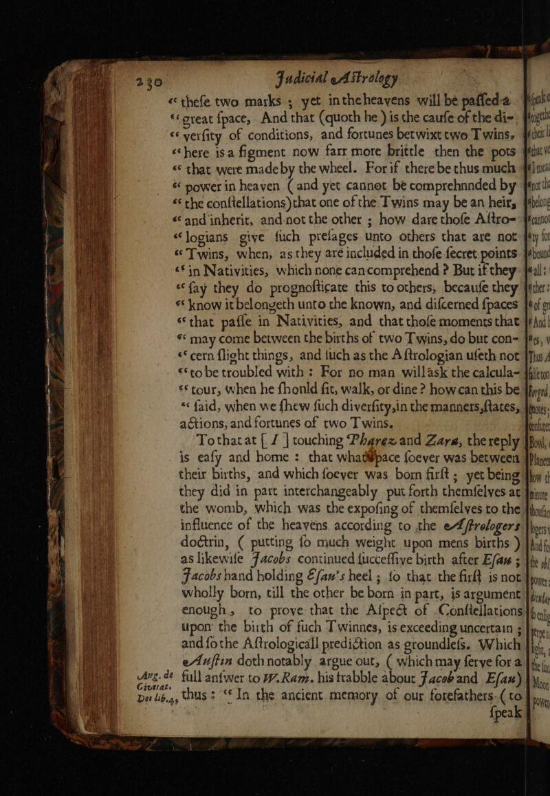 « thefe two marks ; yet intheheavens will be pafleda «great fpace, And that (quoth he ) is the caufe of the di- &lt;‘ yerfity of conditions, and fortunes betwixt two T wins. «here isa figment now farr more brittle then the pots «* rhe conftellations) that one of the Twins may bean heir, «and inherit, and-not the other ; how dare thofe Aftro= “logians give fuch prelages unto others that are not ‘in Nativities, which none cancomprehend ? But if they s* know it belongeth unto the known, and difcerned {paces that pafle in Nativities, and that thofe moments that s* may come between the births of two Twins, do but con- ‘cern flight things, and {uch as the A ftrologian ufeth not €*to be troubled with: For no man willask the calcula- “« faid, when we {hew fuch diverfity,in the manners, ftates, actions, and fortunes of two Twins. Tothatat [, Z | touching Pharex and Zar, thereply is eafy and home : that whatipace foeyer was between their births, and which foever was bom firft; yet being they did in part interchangeably put forth themfelves at the womb, which was the expofing of themfelyes.to the | influence of the heayens according to the e4frelogers dodtrin, ( putting fo much weight upon mens births ) aslikewile Facobs continued tucceffive birth after E/av ; Jacobs hand holding fan's heel ; fo that the firft is not! wholly born, till the other be born in part, is argument enough, to prove that the Alpeét of -Conflellations upon’ the birth of fuch Twinnes, is‘exceeding uncertain ; and fothe Aftrologicall predigtion as groundlefs. Which eAuftin dothnotably argue out, ( which may ferye for a | Givtrat. {peak | hilton Forged A mtutet Planer how th Minute thoufsy hers the ob power: bea the fun Moy