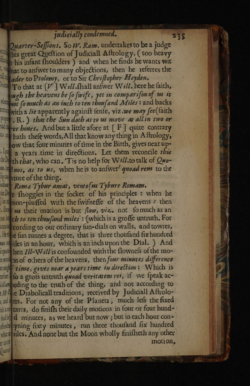 Puarter-Seffions. Sow. Ram. undertakes to bea judge this creat Queftion of Judiciall Aftrology, ( too heavy ® his infant fhoulders ) and when he finds he wants wit - lifyat to anfwer to many objedtions, then he referres the alt lader to Ptolomy, or to Sir Chriftopher Heyden. ® To chat ac (V | Well.thall anfwer Wi/L. here he faith, Pugh the heavens be fo fwift, yet in comparifon of us it quot (o much as an inch toten thoufand Miles : and backs ‘titivith a /ée apparently againft {ente, viz.we may fee({aith POE. RR.) thar the Sun doth as to us move at allin two or ‘lttiee hours. And buta little afore at [ F | quite contrary Hhath thefe words, All that know any thing in A ftrology, ! ow that four minutes of time in the Birth, gives near up- | a years time in directions. Let them reconcile thes ‘itDifth ehat, who can.’Tis no help for Will.to talk of Ono- i 0s, as to us, when heis to anfwer! guoad rem to the 'WOiftture of the thing. bil Rome Tybur amat, vento{us Tybure Romam. litle fhogeles in the focket of his principles : when he | jiefnon-pluffed with the fwifneffe of the heavens : then + Ah Pus theit motion is but flow, viz. not fomuchas an motley to ten thoufand miles : (whichis a groffe untruth. For coiiftcording to out ordinary {un-dials on walls, and towres, Hee {un runnes a degree, that is three thoufand fix hundred i tities in an hour, whichis aninchuponthe Dial. ) And ego hen /1-W ll is confounded with the flownefs of the mo- ewoilion of ozhers of the heavens, then four minutes difference Kn time, gives near a years time tn dérettion: Which is scat Hfo a erots untruth gwoad veritatem ret, if we {peak ac- illaiptding to the truth of the thing, and’ not according to eMEve Diabolicall traditions, received by Judiciall Aftrolo- al Pers. For not any of the Planets, much lefS the fixed ivareearrs, do finifh their daily motions in four or four hund- | died minutes, as we heard but now ; but in each hour con- fialtifeyning fixty minutes, run three thoufand fix hundred siut}ailes. And none but the Moon wholly finifheth any other md motion, Qi vo ~~ i ik tlie Si 3) i v 4 -d a ee a ae ae shes ree ee