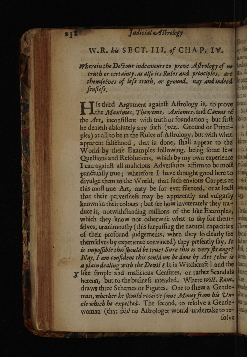 W.R. his SECT. III. of CHA Py 1YV. wherein the Dottour indeavours to prove Aftrology of ue \W truth or certainty, as alfo its Rules and principles, aré themfelves of lefs truth, or ground, nay and indeed fenflefs ) Isthird Argument againft Aftrology is, to prove | the Maximes, Theorems, Axiomes, and Canons of |: the Art, inconfiftent with truth or foundation ; but firft iia he denieth abfolutely any fuch (viz. Ground or Princi&lt;p ! ples) at all to be in the Rules of A(trology, but with what J) % | a apparent falfehood , that is done, fhall appear to the | } W orld by thefe Examples following, being fome few | Queftions and Refolutions, which by my own experience jit I can againft all malicious Adverfaries affirm to be moft }iCas punctually true; wherefore I have thought good here to fila divulge them tothe World, that {uch envious Car pers at | 4! this mofttrue Art, may be for eyer filenced,’ or at leaft fim: that their perverfnels may be apparently and vulgarly gy, known in their colours ; but fee how inveterately they tras} 1] duce it, notwithftanding millions of the like Examples, | which they know not otherwife what to fay for them- Hiodam felves, unanimoufly (this furpaffing the natural capacities fll of their profound judgements, when they fo clearly fee Phecil themfelyes by experience convinced) they prefently fay, J }tudrr | 3s impoffible this (hould be true! Sure this ws very firange? | hit, hid Nay, I am confident this could not be done by Art! this ww Vitti a plaindealing with the Degil ¢ \tis Witchcraft ! and the }impu x like fimple and malicious Cenfures, or rather Scandals |v hereon, Si to thebufinefS intended. Where Will. Ramee has, ae draws three Schemes or Figures. One to fhewa Gentle= ben the CAS man, whether he (hould receive fome Money from bis Un= Win cle which he expetted. The fecond, to retolve a Gentle jit woman (that iaid no Aftrologer would undertake to a Hands folys