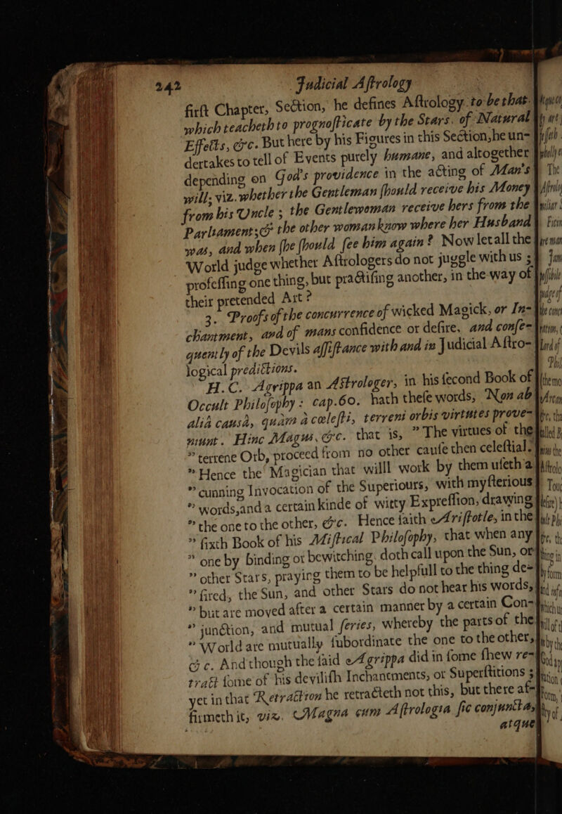 Faudicial Aftrology : firft Chapter, Se&amp;tion, he defines Aftrology to be that- which teacheth to prognofticate by the Stars. of Natural Effetts, oe. But here by his Figures in this Section jhe un- dertakes to tell of Events purely humane, and altogether depending on God's providence in the acting of Man's will, viz. whether the Gentleman fhonld receive his Money from his Uncle ; the Gentleweman receive hers from the Parliaments the other woman know where her Husband was, and when {he [hould fee him again ? Now letall the World judge whether Afirologers do not juggle with us ; profeffing one thing, but pra@tifing another, in the-way of their pretended Axt ? 3. Proofs of the concurrence of wicked Magick, or In- chantment, ava of mans confidence or defire, and confen quently of the Devils affiftance with and in Judicial A ftro- logical predittions. Kan tt fy are pfel | wholly ¢ The Afra pili Ficvn pre man jam pwage oy the cone rtion, Lard of Ph Occult Philofephy : cap.60. hath thefe words, ‘Non ab alia causa, quam acelefti, | - * terrene Orb, proceed from no other caufe then celeftial-) * Hence the Magician that willl work by them ufeth’a *” cunning Invocation of the Superiours, with my fterious | * the one to the other, dc. Hence faith cA riffotle, inthe} ” one by binding ot bewitching. doth call upon the Sun, or ” other Stars, pray! » bit are moved after a certain manner by a certain Con-} * junétion, and mutual feries, whereby the parts of the * World are mutually {nbordinate the one to the other, tra fone of his devilifh Inchanements, ot Superttitions 5 atque Which w Millot iby the My Aton fn, | vo,