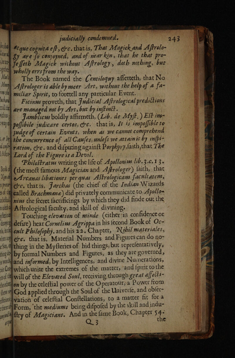 Se “es , : judicially condemned. is | Atque cognita eft, Gc. thats, That Magick and Aftrolo- “wil Sy are fo conjoyned, and of near kin, that he that pro- heune e feth Magick without Aftrology , doth nothing, but ee wholly errs from the way. Mat) The Book named the (entiloquy afferteth, that No Mon) A ftrologer is able by meer “Art, without the help of a fa- mo | miliar Spirit, to foretell any particular Event. | Ficinus proveth, that Judicial Aftrological predittions val are managed not by Art, but by inftintt. its Jamblicus boldly affirmeth, (Lib. de Ady/t, ) Est im- iy a polfibile judicare certos, Ge. thatis, Jt 4s smapoffible to | judge of certain Events, when as we cannot comprehend qa: the concurrence of all Caufes; unle{s we attain tt by in[pi- dinl) ration, oc. and difpusing againft Porphyry taith,that The \Alto}] Lord of the Figure isa Devil. _ Philostratus writing the life of Apollonius 1ib.3.0.1 3. Bank off (the moft famous Magician and 4 ftrologer) faith, that Noll eA rcanas libationes per quas AStrologicam facultatem, ipweh ec. thatis, Farchas (the chief of the Indian Wizards OL ty called Brachmana) did privately communicate to Apollos cillall gazes che {ecret factificings by which they did finde out the pul Aftrological faculty, and skill of divining. . iil - Touching elevation of minde (either in confidence or dco} defire) hear Cornelius Agrippa in his tecond Book of Oc- itt cult P hilofophy. and his 22. Chapter, Nehil materiales, fina ee. thatis, Material Numbers. and Figures can do no- -$u,0) thing in the Myfteries of hid things, but reprefentatively, hing a by formal Numbers and Figures, as they are governed , swodPand informed, by Intelligences, and divine Numerations, 1in CoM which unite the extremes of the matter, and {pirit to the sof lif will of the Elewared Soul, receiving through great affetis- jealtthon by the celeftial power of the Operatoura Power from (pew God applied through the Soul of the Univerfe, and obler- iios{vation of celeftial Conftellations, to 2 matter fit fora WForm, ‘the mediums being difpoled by the skill and indu- f try of Magicians. And in the fame Book, Chapter 54- Q 3 the 243 = WW , set Jubb badis a ae i rey