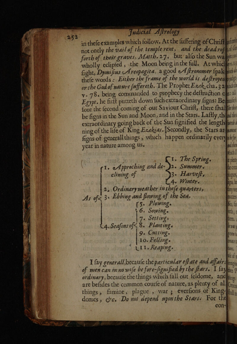 ludictal Aftrology . i) inthefe examples which follow. At the fuffering of Chrifth | not onely the vail of the temple rent, and the dead roft, forth of theér graves, Matth, 27. but’ alfo the Sun wafy wholly eclipfed , the Moon being inthe full. At whicliy fight, Dyonifius Areopagita, a good eA tronomer {pak thele words : Either the frame of the world is deftroyeauyui or the God of nature (uffereth. The Prophet Eaek. cha. 3 2ipiciti v- 7. being commanded to prophecy the deftruGtion of: al Egypt. he firft pucteth down {uch extraordinary figns: Bef fore the fecond coming of our Saviour Chrift, there fhalfilesir be figns in the Sun and Moon, and in the Stars. Laftly, hid she: extraordinary going back of the Sun fignified the length find ning of the life of King Ezekias.{Secondly, the Stars arin fins of generallthings , which happen ordinarily eyerypplsir year in nature among US. clining of 3. Harveft, 4. Winter. 2. Ordinary weather in thefe quarters. As ofe 3° Ebbing and flowing of the SA. (5+ Plowing. 1 6. Sowing. 7+ Settings 4. Seafons of§, 8. Plamings 9. Cutting. Io. Felling» ull. Reaping. I fay generall,becaule the particular eft ate And affair: imagin of men can in u0 wife be fore-fignified by the ftars. I fay ies? ordinary, becaute the things which fall out feldome, anc} are befides the common courfe of nature, as plenty of al. Bien things, famine, plague 5 war ; everfions of King- bully domes; Ge. Do not depend upon the Stars: For the : con-#}