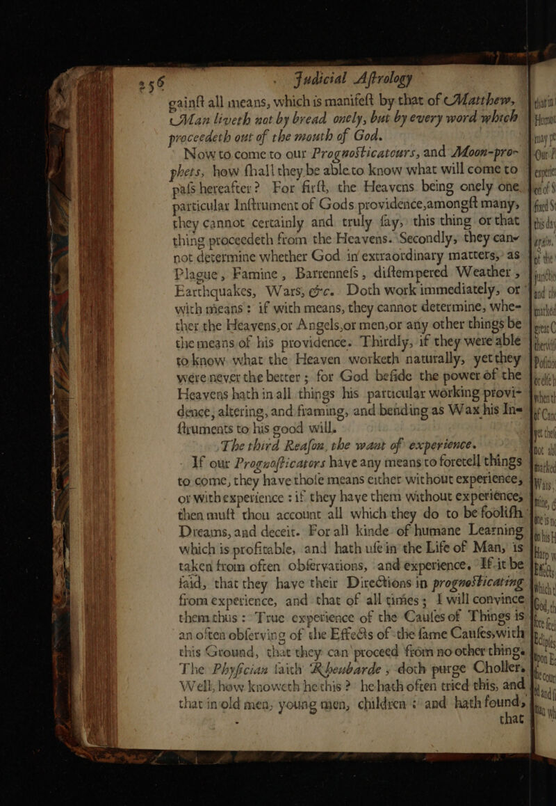 gainft all means, which ts manifeft by that of Matthew, Man liveth not by bread onely, but by every word which proceedeth out of the mouth of God. Nowto.come to our Proguosticatours, and Moon-pro- phets, how fhall they be ableto know what will come to pals hereafter? For firft, the Heavens. being onely one particular Inftrument of Gods providence,amongft many, they cannot certainly and truly fay, this thing or that thing proceedeth from the Heavens. ‘Secondly, they canw not determine whether God in extraordinary matters,’ as Plague, Famine , Barrennels , diftempered Weather , ther the Heayens,or Angels,or men,or any other things be the means of his providence. Thirdly, if they were able to know. what the Heaven worketh naturally, yetthey were never the better ; for God befide the power of the Heavens hath in.all things his particular working provi- dence, altering, and framing, and bending as Wax his Ins {truments to his good will, The third Reafou, the waat of experience. If our Proguofticarors haye any means to foretell things or Witbexperience : if they haye them without experience; ye Ciel aiden Marked Dreains, and deceit. For all kinde:- of humane Learning