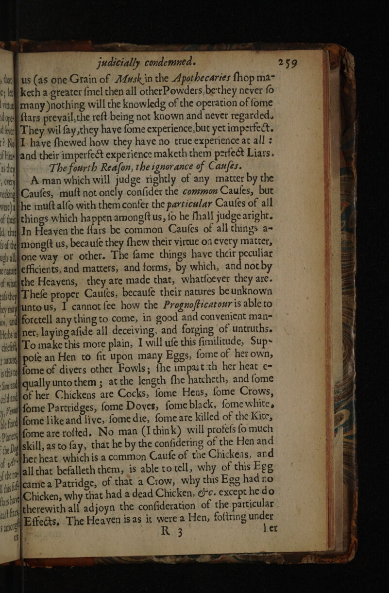 Ig oen ' judicially condemned. ‘us (as one Grain of AZusk in the Apothecaries fhop ma t; lf keth a greater {mel then all otherPowders, bethey never fo ‘vit many nothing will the knowledg of the operation of fome Ns doe ftars prevail,the reft being not known and never regarded. ig dle) They wil fay,they have fome experience, buc yet imperfect. a ? Nop have fhewed how they haye no true experience at all : | {Husband their imperfect experience maketh them perfect Liars. asthey The fourth Reafon, the ignorance of Canfes. ty, - A-man which will judge tightly of any matter by the king Caufes, mutt not onely confider the common Caules, but ite)ap he muftalfo with them confer the particular Cautles of all of tif things which happen amongft us, fo he fhall judge aright. 4, tu) In Heaven the fiars be common Caufes of all things a- iofte monett us, becaute they fhew their virtue o1 every matter, wh alljone way or other. The fame things have their peculiar enyurth efficients, and matters, and forms, by which, and not. by of wtupthe Heavens, they are made that, whatfoever they are. alte Thefe proper Cautcs, becaufe their natures be unknown ey ma ntous, I cannot fee how the Proguofticatour is able to », adpforetell any thing to come, in cood and convenient man- Hatsitf net; laying afide all deceiving, and forging of untruths. dice LO make this more plain, I will ufe this fimilitude, Sup -naturgp pofe an Hen to fit upon many Eggs, fome of her own, «itfdome of divers other Fowls; fhe impait:th her heat e- swale qually unto them ; at the length fhe hatcheth, and fome aiiafof her Chickens are Cocks, fome Hens, fome Crows, , full forme Partridges, fome Doves, fomeblack, fome white, ie fitd| fome like and live, fome die, fome are killed of the Kite, pines Lome are rofted. No man (Ithink) will protets fo much heDA iskill, as to fay, that he by the confidering of the Hen and if yt het heat. which is a common Caufe of the Chickeas, and fe fall that befalleth them, is able to tell, why of this Egg jyjsisfeamme a Patridge, of that a Crow, why this Ege had no anit (Chicken, why that had a dead Chicken, coc. except he do wf therewith all adjoyn the confideration of the particular i ot efeects. The Heaven isas it were a Hen, foftring under uy R 3 her