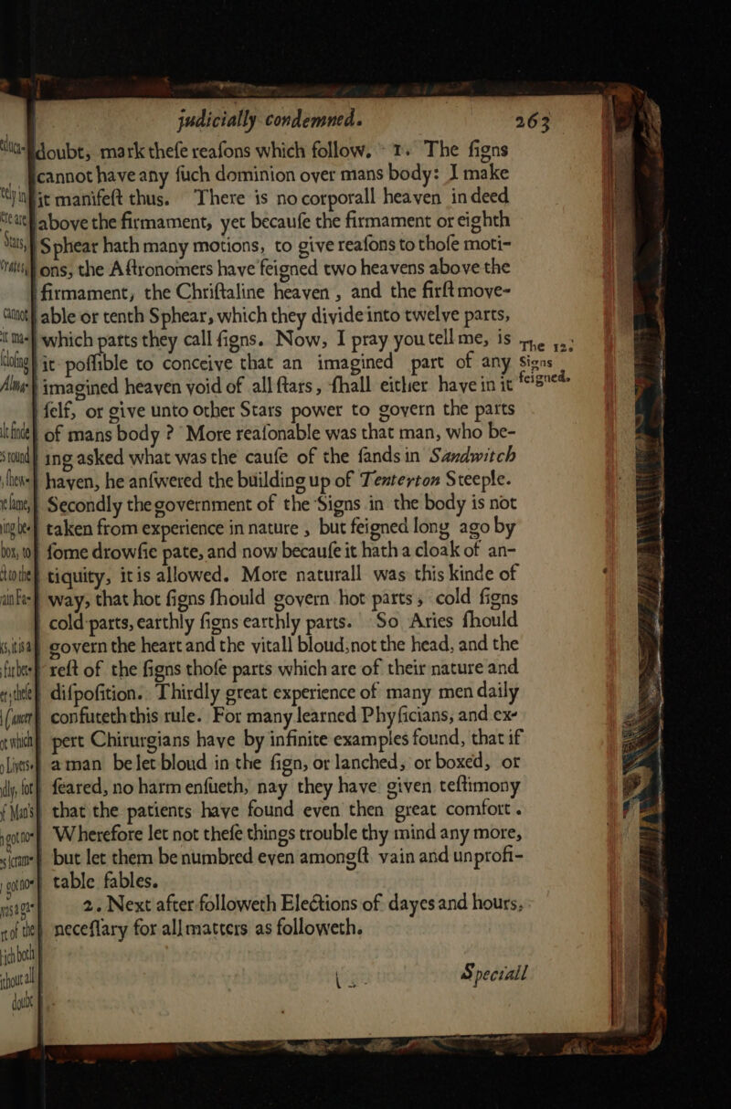 cannot have any fuch dominion over mans body: J make jt manifeft thus. There is nocorporall heaven in deed. above the firmament, yet becaufe the firmament or eighth ‘Sphear hath many motions, to give reafons to thofe moti- ‘ons, the Aftronomers have feigned two heavens above the ‘firmament, the Chriftaline heaven , and the firft moye- able or tenth Sphear, which they divide into twelve parts, tel tN Re are ‘Stats, Crate, Catnat it Mas fag Alm} imagined heaven yoid of all ftars, flhall either have in it felf, or give unto other Stars power to goyern the parts of mans body ? More reafonable was that man, who be- | ing asked what was the caufe of the fands in Sandwitch hayen, he an{wered the building up of Tenterton Steeple. | Secondly the government of the ‘Signs in the body is not taken from experience in nature , but feigned long ago by le finde s round thee ame, ig bee 00x, t0 ‘to the ain Fae i» : re] } -fome drowfie pate, and now becaufe it hath a cloak of an- tiquity, itis allowed. More naturall was this kinde of way, that hot figns fhould govern hot parts 5 cold figns _cold:parts, earthly figns earthly parts. So Aries fhould covern the heart and the vitall bloud, not the head, and the reft of the figns thofe parts which are of their nature and | difpofition.. Thirdly great experience of many men daily | confuteththis rule. For many learned Phyficians, and ex- pert Chirurgians have by infinite examples found, that if | aman belet bloud in the fign, or lanched, or boxed, or feared, no harm enfueth, nay they have. given teftimony that the patients have found even then great comfort . Wherefore let not thefe things trouble thy mind any more, but let them be numbred even amongft. vain and unprofi- | table fables. 2. Next after followeth EleCtions of dayes and hours, (5,118.4 far bets ét) thele (act ot whi » Liverse ly, fot f Mao's 1 got foe « ram o0t flo yas ga no te) meceflary for all matters as followeth. ch beth | hour biter Speciall dub ent nat at aD Dee IE * On pie Sen \ the fe eae 7m) ‘ eS Seg Ps} par t SSA aie ; ——s 3 s a a A ae OR A ois