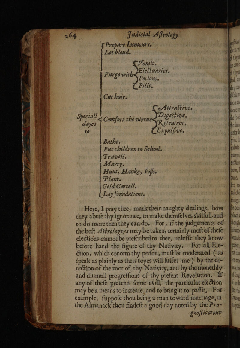 2 om we Judicial Aftrology (Prepare humours. } Let bloud. Potious. r Pills, to Expulfive. Bathe. Put children to School. Travell. Marry. Hunt, Hauke, Fifh. Plant. Geld Cattell. ( Lay foundations. Here, I pray thee, mark their naughty dealings, how they abufe thy ignorance, to make themfelves skilfull,and to do more then they cando. For , if the judgements of the beft Astrologers may-be taken; certainly moft of thefe elections cannot be prefcribedto thee, unleffe they know before hand the figure of thy Nativity. For all Ele- étion, which concern thy perfon, muft be moderated ( to {peak as plainly as thei toyes will fuffer me) by thedi- reétion of the root of thy Nativity, and by the monethly and diurnall progreffions of thy prefent Revolution. if any of thefe pretend fome evill, the particular election may bea means to increafe, and to bring it to pafle, For: example, fuppofe thou being a man toward matriage,in the Almanack thou findeft a good day noted by the Pro- guofticatour