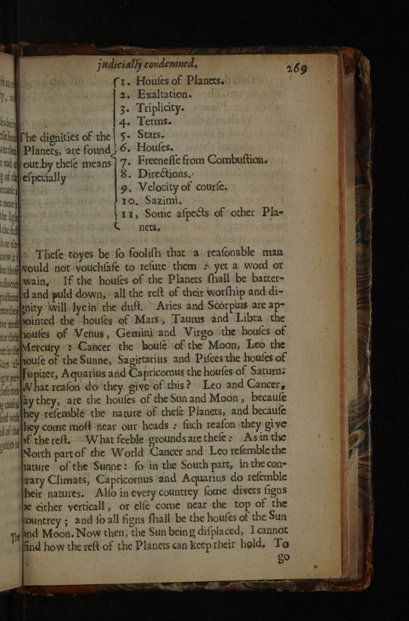 yr judicially condemned vey 269 (1. Houles of Planets. 2. Exaltation. 3. Triplicity. | . 14. Terms. wl he dignities of the | 5+ Stars. ictthall Planets, are found 2 6. Houfes. Pout by thefe means] 7: Freeneffe from Combuftion. befpecially 8. Dire&amp;ions.: 7 9, Velocity of courfe. ro, Sazimi. 111, Some afpects of other Pla- CQ nets, ninth? Thefe toyes be fo foolifh that a reafonable man ntthg@would not vyouchfafe to refute them + yet a word or iGuagpwain, If the houfes of the Planets fhall be batter- cotigd and puld down, - all the reft of their worfhip and di- esti ynity “will lyein the duft. &gt; Aries and Scorpius are ap= venapointed the -houfes of Mars), ‘Taurus and Libra the houfes of Venus, Geminiand Virgo ithe houfes of Metcury «: Cancer the houfe. of the Moon, Leo the ig qoute of the Sunne, Sagittarius and Pifces'the houtes of cite Jupiter, Aquarius and Capricornus the houfes of Saturn: ‘none WW hat reafon do they. give of this? Leo and Cancer soueglay they, are the houfes of the Sun and Moon , becaufe ‘eyifey xefemble the nature of thefe Planets, and. becaufe doftefhey come moft near our heads : fuch reafon they give wigPt thereft. What feeble oroundsarethele: Asin the North partof the World Cancer and Leo refemble the hature of the Sunne: fo in the South part, inthe con- trary Climats, Capricornus and Aquarius do refemble heir natures. Alfo in every countrey fome divers figns se either verticall, or elfe come near the top of the fountrey ; and foall figns fhall be the houfes of the Sun | lind Moon. Now then, the Sun being difplaced, Icannot ind how the reft of the Planets can keep their hold, Ta not thett rer in the a