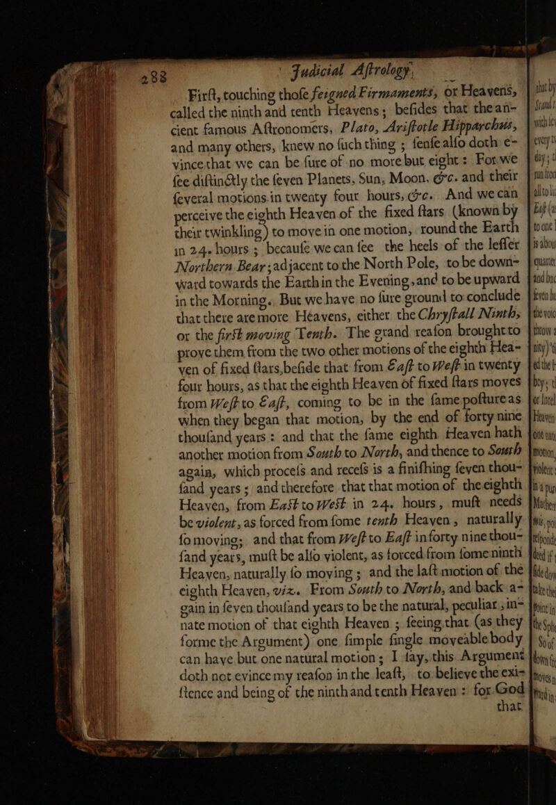 — called the ninth and tenth Heavens; befides that thean- cient famous Aftronomers, Plato, Ariftotle Hipparchus, and many others, knew no fuch thing 5 fenfe alfo doth: e- vince that we can be fure of no more but eight : For.we fee diftin@ly the feyen Planets, Sun, Moon, @c. and their feveral motions.in twenty four hours, ce. And we can perceive the eighth Heaven of the fixed ftars (known by their twinkling ) to move in one motion, round the Earth in 24 hours ; becaufe wecan fee the heels of the lefler Northern Bear adjacent to the North Pole, to be down= ward towards the Earthin the Evening, and to be upward in the Morning. But we have no {ure ground to: conclude that there aremore Heavens, either. the Chry/tall Ninth, or the first moving Tenth. The grand reafon broughtto prove them from the two other motions of the eighth Hea- ven of fixed flars,befide that from €a/t to Weft. in twenty four hours, as that the eighth Heaven of fixed ftars moves from Weft to Eajf, coming to. be in the fame poftureas when they began that motion, by the end of forty nine thoufand years : and that the fame eighth. Heaven hath another motion from South to North, and thence to South again, which proce{s and recefS is a finifhing feven thou- fand years ; and therefore that that motion of theeighth be violent, as forced from fome tenth Heayen, naturally fo moving; and that from Wf? to Ea/? in forty nine thou- {and years, mut be alfo violent, as forced from fomeninth Heaven, naturally fo moving ; and the laft motion of the eighth Heaven, viz. From South to North, and back a- gain in feven thouland years to be the natural, peculiar ;in- nate motion of that eighth Heaven ; fecing.that (as they forme the Argument) one fimple fingle moyeable body doth not evince my reafon in the leaft, to believe the exi- {tence and being of the ninthand tenth Heayen : for God tat by Stana t with Le every aay ‘t Lif (a toone | ig abou quarter fevea hi the voic IMow 2 nity)