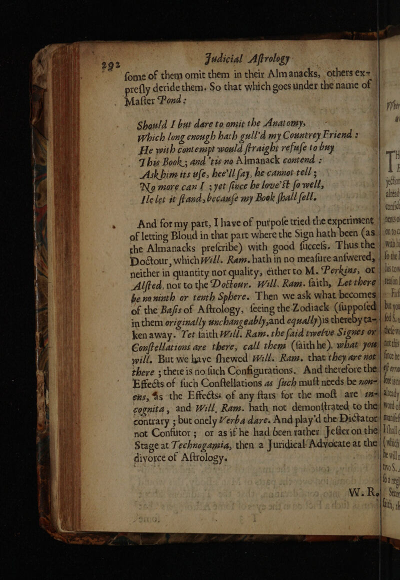 {ome of them omit them in their Almanacks, ‘others ex= prefly deride them, So that which goes under the name of | _ “Matter Pond : | 29? Should 1 but dare to omit the Anatomy, Which long enough hath gull-d my Countrey EF riend : He with contempt would frraight refufe to buy T his Book,; and ‘tus no Almanack contend : Ask him its ufe, hee ll fay, he cannot-tell ; No more can I ;yet fince be love’st fo well, Ile let it ftand, becaufe my Boek {hall fell. And for my part, I have of putpofe tried the experiment | ise of letting Bloud in that part where the Sign hath been (as | ontoc the Almanacks prefcribe) with good fuccels. Thus the }. wih Dodtour, which Will. Ram. hath in no meature anfwered, | ote! neither in quantity nor quality, ¢ither to. M. Perkins, ot his toy be no ninth or tenth Sphere. Then we ask what becomes | * fi! of the Bafis of Aftrology, feeing the Zodiack (fixppofed | bit yu im them originally unchangeably,and equally)is thereby ta= fedS, kenaway. Yet taith Wl. Ram. the faid twelve Signes on bothelew Gonffellations are there, call them (faithhe). what yom Dot thi will, But we have fhewed Will. Ram. that they are not lice he there ; there is nofiich Configurations. And therefore the ef era Effects of fuch Conftellations as fuch muft needs be xon= | iin ens, %5 the Effe&amp;ts« of any ftars for the moft are a= already cognita, and Will, Ram. hath, not demonttrated to thes Word o contrary ; but onely Yerba dare. And play'd the Dictator: | mantel not Confutor; or asif he had been rather fefter on the Ihal Stage at Technogamia, then a Juridical Advocate at the ( which diyorce of Aftrology. | | De will two §., loa neo W. Re . Sety ‘| bith, th