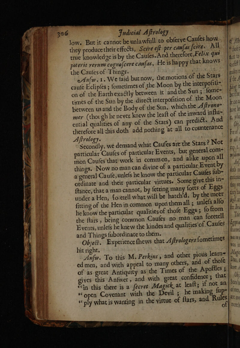 low. But it cannot be unlawfull to obferve Caufes how. . they produce their effects, Sesre eft per canfas [corre All true knowledze is by the Caufes. And therefore,Fels« qué poterit rerum cogno [cere caufas, He is happy that knows the Cautes of Things. Bi sucks eAnfw.1. We taid butnow, the motions of the Stars caufe Ecliptes ; Sometimes of the Moon by the interpofiti- on of the Barthexaétly between it and the Sun ; fome=- times of the Sun by the direct interpofition of the Moon between us and the Body of the Sun, which the 4 /treno- mer (thovgh he never. knew the leaft of the inward influ- ential qualities of any of the Stars) can predict. And therefore all his doth add nothing ‘at»all to countenance Aftrology. “ Secondly, we deraand what Caufes are the Stars? Not particular Caufes of particular Events, but general com- mon Caufes that’ work in common, and alike upon all things. Now no man can divine of.a particular, Event by a general Caute, unlefs he know the particular Cauies {ub- ordinate and their particular virtuess Some give this in- (tance, that a man cannot, by fetting many forts.of Eggs under a Hen, foretell what will be ‘hatch’d, ‘by the meet fitting of the Hen in common upon themall; unlefs alfo ke know the particular qualities of thofe Eggs; fo from the Mars , being common Caufes no man can foretell Events, unlefs he knew the kindes and qualities’of. Caules and Things fubordinate to them. Objeft. Experience fhews that A ftrologers fometimes | hit right. Anfw. To this M. Perkins, and other pious learn= ed men, and with appeal to many others,’ and .of thole of as great Antiquity as the Times of the Apoliles ; gives this Anfwer ,» and with great confidence ; that fin this there is a fecret. Magick, at lealts if not an ‘open Covenant with the Devil ; he making fup- ply what is wanting in the vittue of ftars, and Sad, oO of Any 1S tholet ant C0 corel | makes tithe 4 | fidag bytithe he cana have be Hit, who 0). For of th All } tap. Wi} Aom Anf. doth ni continu they we they sell, at fer Bri Thit Enya fhamec WAS thy Was in Magic Daa, j Oy, tats of men, are mo More)