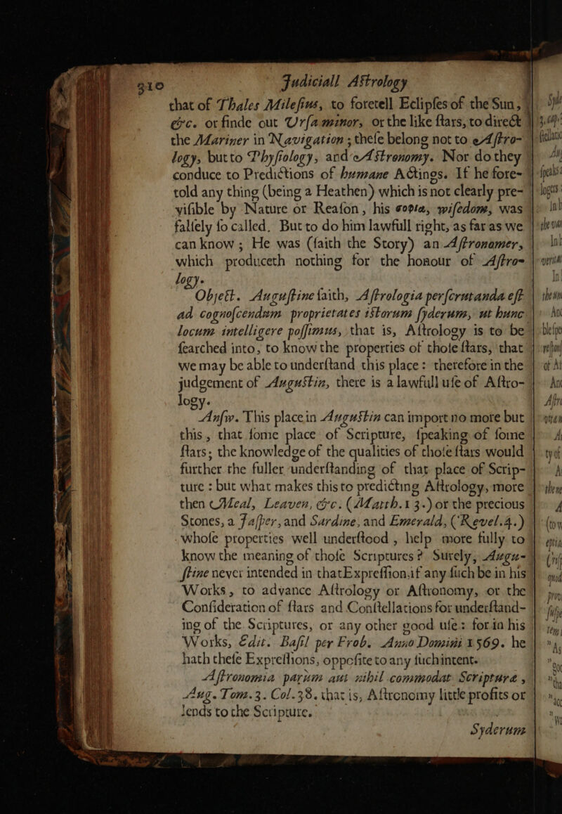 that of Thales Milefius, to foretell Eclipfesof the Sun, | exc. or finde out Urfamunor, or the like ftars, to direct ; the Mariner in Navigation ; thele belong not to eA /tro- logy, butto Phyfiology, andeAstrenomy. Nor do they told any thing (being 2 Heathen) which is not clearly pre- vifible by Nature or Reafon, his ope, wifedom, was fallely fo called. But to do him lawfull right, as far as we can know ; He was (faith the Story) an -A/tronamer, which produceth nothing for the honour of 4/tro= logy. O ObjcEt. Axnguftine faith, Aftrologia per{crutanda eft ad cogno{cendum proprietates iStorum fyderum, ut hunc locum intelligere poffimus, that is, Attrology is to be fearched into, to know the properties of thote ftars, that | we may be able to underftand this place: therefore inthe judgement of Augustin, there is a lawfull ufe of Aftro- logy. Anfw. This placein Augustin can import no mote but this, that fome place of Scripture, {peaking of fome ftars; the knowledge of the qualities of choie {tars would further the fuller underftanding of thar place of Scrip- ture : but what makes this to predicting Attrology, more then (Meal, Leaven, ec: (Marth. I 3-) or the precious Scones, a fafper,and Sardine, and Emerald, (Revel.4.) whole properties well underftood , help more fully to know the meaning of thofe Scriptures? Surely, Azgu- tine never intended in thatExpreffion,if any fuch be in his Works, to advance Altrology or Aftwonomy, or the Confideration of ftars and Conttellations for underftand- ing of the. Scriptures, or any other good ule: foria his Works, Edit. Bafil per Frob. Anno Domini 1569. he hath thefe Expreflions, oppcfite to any fuchintent. Aftronomia parum aut nihil commodat Scripture , Aug. Tom. 3. Col.38. that is, Aftrcnomy litde profits ot lends to the Scripture.