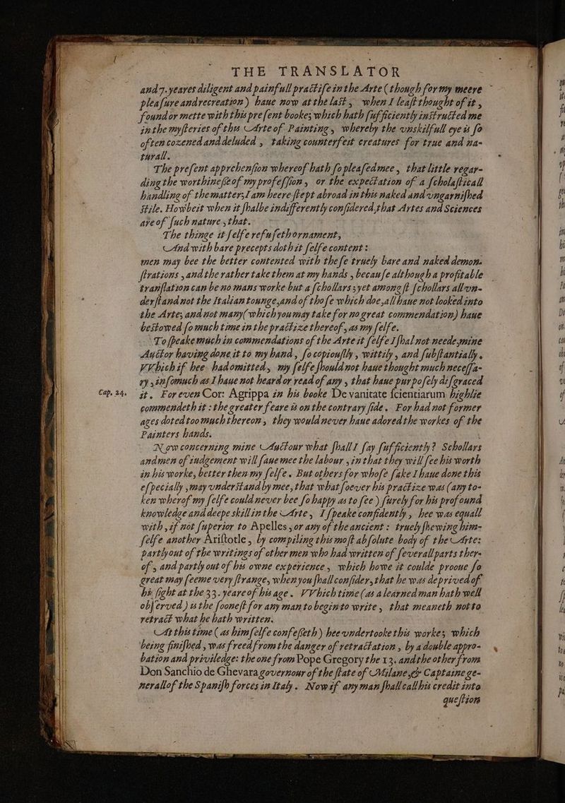 ra; a = oe a — pate wi Cap, 24, SEU. - SD dii cd pleafure andrecreation ) haue now at the last, when I leaft thoucht of it , found or mette with this pre [ent bookes which hath [uf ficiently instructed me inthe myfteries of th Arte of Painting, whereby the vnskilfull eye is fo often cozened anddeluded , taking counterfett creatures for true and na- rurali. | | The prefent apprehenfion whereof hath fo pleafedmee, that little regar- ding the worthinefseof myprofeffion, or the expectation of a {cholafticall Stile. Howbeît when it fhalbe indifferently confidered,that Artes and Sciences areof {uch nature that. | I The thinge it felfe refufethornament, And with bare precepts doth it felfe content : | : men may bee the better contented with thefe truely bare and naked demon. sranflation can be no mans worke but a fchollarssyet among ft {chollars all'on- derftand not the Italian tounge,and of thofe which doe,all haue not looked into the Arte; and not many(whichyoumay take for no great commendation) haue bestowed [omuch time in the prattize thereof, as my felfe. To fpeake much in commendations of the Arte it felfe Ifhal not neede mine Anttor having done it to my hand, focopiouflly, wittily, and fubftantialy. Vibich if hee hadomitted, my felfe oud not haue thought much neceffa- ry ,snfomuch a6 1 have not heard or read of any that hane purpofely diferaced it. ForevenCor: Agrippa #2 his booke De vanitate {cientiarum highlze commendeth it : the greater feare è onthe contrary fide. For had not former ages dotedtoomuchthereon, they would never haue adored the workes of the Painters hands. | Now concerning mine Autour what fballI fay [uf ficiently? Schollars andmen of eudgement will fanemee the labour ,inthat they will fee his worth in his worke, better then my felfe. But others for whofe fake I haue done this efpecially ,may understand by mee, that what foever his prattize was (amy to- ken wherof my felfe could never bee fo happy as to fee) furely for his profound knowledge anddeepe skillinthe Arte, I {peake confidently , hee was equall with , if not fuperior to Apelles sor any of the ancient : truely fhewing him- felfe another Axiftotle , by compiline this moft abfolute body of the Arte: partly out of the writings of other men who had written of feverall parts thers of, and partly out of his owne experience, which howe it coulde proone fo great may fecme very frange, whenyou fhallconfider,that he was deprivedof hà fight at the 33.yeare of hisage. VV hich time (as alearned man hath well objerved ) the fooneft for any mantobeginto write, that meaneth motto retract what he bath written. At this time ( as himfelfe confefeth) hee undertooke this workes which being finifbed , was freed from the danger of retractation , by a double appro- bation and priviledge: the one from Pope Gregory the 13. andthe other from Don Sanchio de Ghevara governour of the frate of Milane x Captaine ge- nerallof the Spanifh forces in Italy. Nowsf any man fballcallhis credit into queftiore