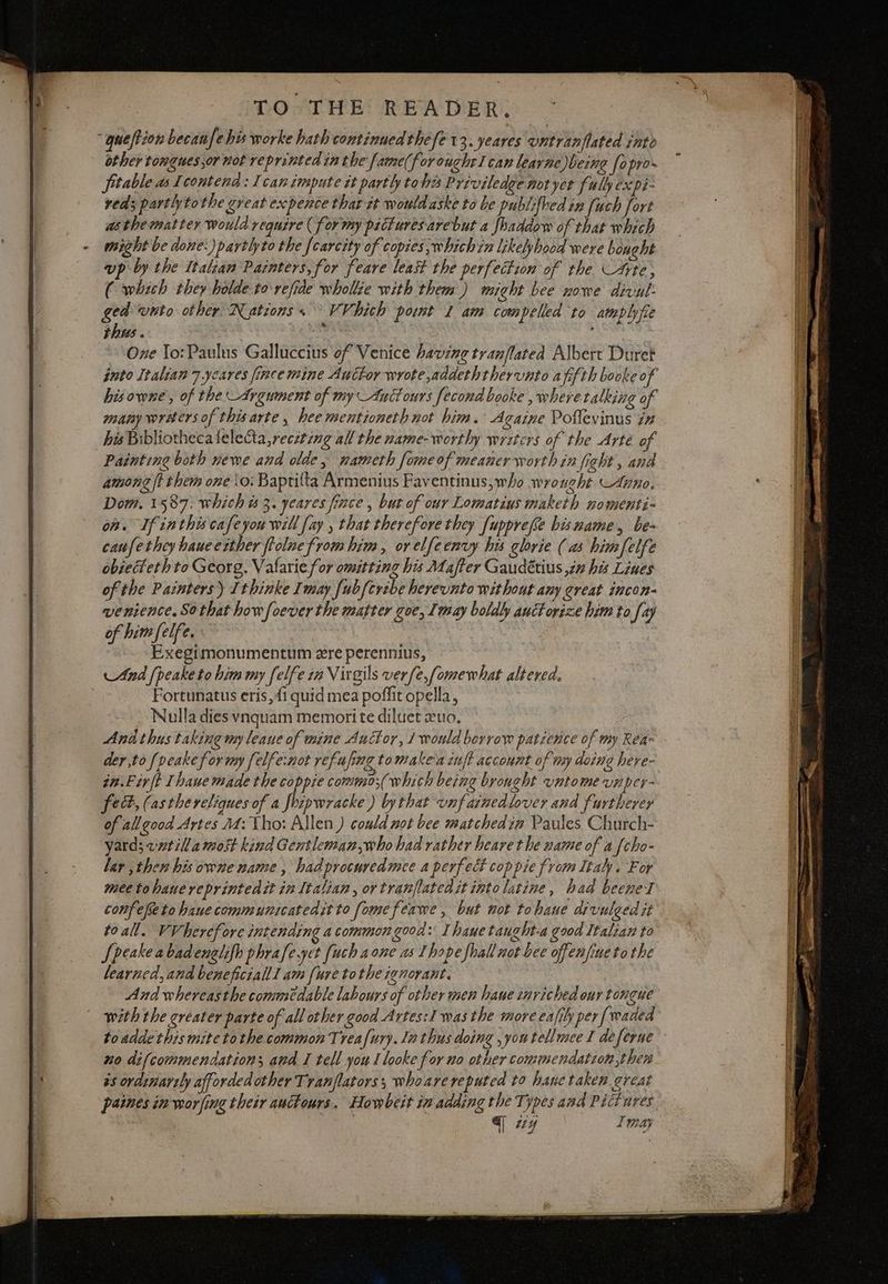 TO THE READER. “ queffion becan fe his worke hath continued the ‘fe 13. yeares untranflated into other tonguessor not reprinted in the fame(for ought I can learne being fopro- fitable as Icontend: Ican impute it parth tohis Priviledge not yer fully expi- reds partly to the great expence that et would aske to be publifhed in [uch fort asthematter would require (forty pictures arebut a fhaddow of that which might be done:)partlyto the fcarcity of copies ;whichin likelyhood were bought up by the Italian Painters, for feare least the perfection of the Cee, (which they holde to refide whole with them ) might bee nowe divut: ged wnto other Nations. VV hich pont 1 am com pelled to amplyfie thus. 7 i One To: Paulus Galluccius of Venice having tranflated Albert Duret into Italian 7 ycares fince mine Auctor wrote addeththervnto a fifth booke o of hisowne, of theArgument of my Anctours fecond booke , where talking of many writers of thisarte , hee mentioneth not him. Againe Poffevinus i# his Bibliotheca felecta,reczting all the name-worthy writers of the Arte of Painting both newe and olde, nameth fomeof meaner worth in fight, and among ft them one \o: Baptifta Armenius Faventinus,who wrought. Anno. Dom. 1587: which is 3. yeares fince , but of our Lomatius maketh nomenti- on. If inthis cafeyou will fay , that therefore they fuppreve bismame, be- caufethey haueerther ftolne from him, or elfeenvy his glorie (as himfelfe obiecteth to Georg. Valarie for omitting his Mafter Gaudétius in his Lines of the Painters) Ithinke Imay fubfcrebe hereunto without any great incon- venience. So that how foeverthe matter zoe, Imay boldly auctorize him to fay of him felfe. Exegimonumentum ere perennius, And {peake to him my felfe in Virgils verfe,fomewhat altered. | Fortunatus eris,fi quid mea poffit opella, Nulla diesvnquam memori te diluet 2uo. And thus taking my leaue of mine Auctor, 1 would borrow patience of my Rea der,to {veake for my [elfe:not refufing tomake'a inf account of my doing here- in.Fir{t Ihaue made the coppie commo;(which being brought vntome unptr- fed, (asthereliques of a foipwracke ) bythat unfainedlover and furtherer of all good Artes 24: tho: Allen ) could not bee matchedin Paules Church- yard; vatilla most kind Gentleman,who had rather heare the name of a {cho- lar , then his owne name, hadprocuredmee a perfect cop pie from Italy. For meetohauereprintedct in Italian, ortranflatedit into latine, had beene I confefetohaue communicatedit to fomefeawe , but not tohane divulged it to all. VVherefore intending a common good: I hauetaught-a good Italian to Speake abadenglifh phrafe.yet fuch a one as Ihopefhall not bee ofenfineto the learned, and beneficiallI am [ure tothe ignorant. And whereasthe commedable labours of other men haue inviched our tongue with the greater parte of all other good Artes:1 was the more eafihy per {waded toadde this mite tothe common Treafury. ln thus doing ,youtellmee I deferue no difcommendation; and I tell you I looke for no other commendation then ss ordinartly afforded other Tranflators; whoare reputed to hane taken great paines in worfing their anctours. Howbert in adding the Types and Pictures q wy Imay