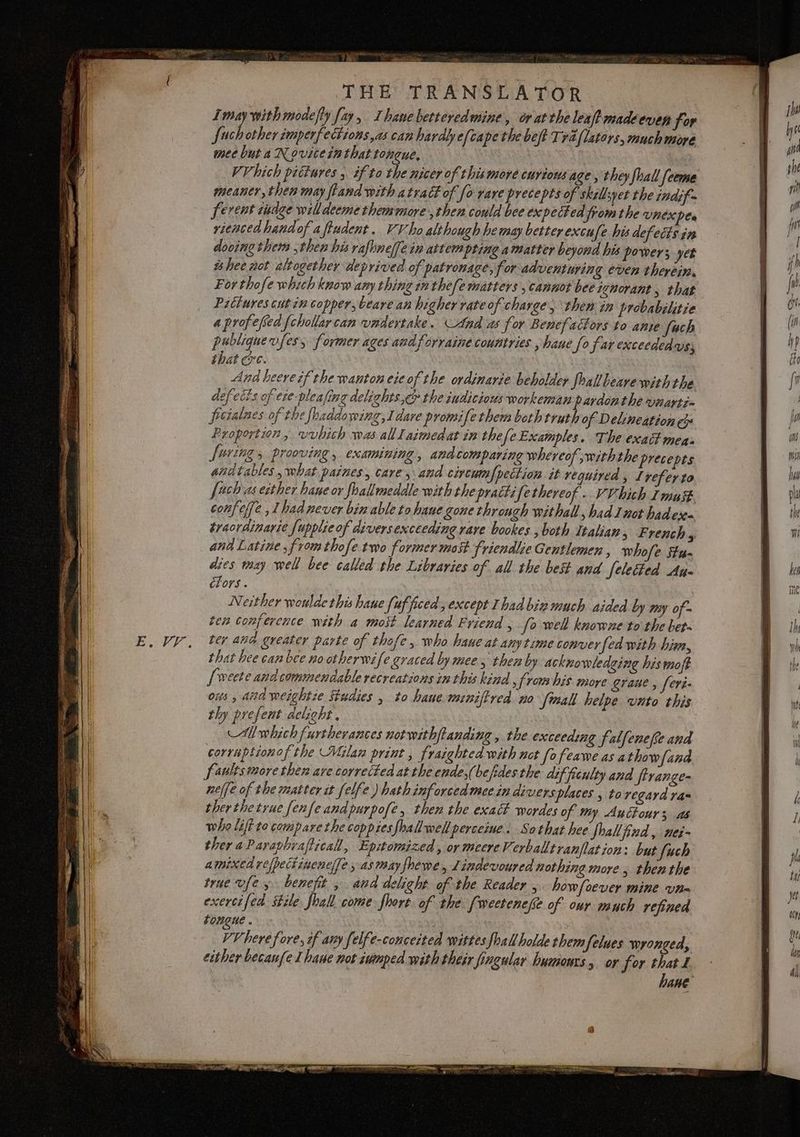 > OD 2 286 pure . i 7 e ee Pw. ima with modefty fay, Ihbanebetteredmine, or atthe leat madeeven for Such other imperfections,as can hardlye[cape the beft Tra(lators, much more mee but a Novice inthat toncue, meaner, then may fland with atratt of fo rare precepts of skill spet the ndif- ferent thdge willdeeme themmore ,then could bee expected from the UNEX Pte rienced handof a ftudent. VVho although hemay better excufe his defects in dooing them then his rafhnelfe in attempting a matter beyond his powers yet tshee not altogether deprived of patronage, for adventuring even therein, For thofe which know any thing in thee matters , cannot bee ignorant , that Pictures cutin copper, beare an higher rate of charge, then in probabilitie aprofefed fchollarcan undertake. And as for Benefacors to anse fuch publiquevfes, former ages andforraine countries , hane fo far exceeded US; that exe. And heereif the wanton eie of the ordinarie beholder foal! beave-with the defects of ere-pleafing delights,¢> the iudiciows workeman pardon the wnaytd= frialnes of the fhaddowing,I dare promifethem beth truth of Delineation es Proportion, vvhich was alll aimedat in the feExamples. The exait meas faring, prooving, examining, andcomparing whereof withthe precepts andtables what paines, care, and circumfpettion it required, I referto [ach as either hane or fhall meddle-with the practi fe thereof. . VVhich Imust confejfe 1 had never bin able to haue gone through withall , had Inet hadexa traordinarie fupplieof divers exceeding rare bookes both Italian > French, and Latine from thofe.two former most friendlie Gentlemen, whofe #u- dies may well bee called the Libraries of all the best and feletied Ans éfors . Neither woulde thishaue fufficed, except Thad bin much aided by my of- ten conference with a most learned Friend , fo well knowne to the bet- ter and greater parte of thofe, who haue at anytime conver fed with him, that hee can bee no ctherwife graced by mee, then by acknowledging his moft fweete and commendable recreations in this kind , from his more graue , feri- ous, anaweightie Studies , to haue munifired: no [wall helpe vnto this thy prefent delicht. : Al which furtherances not withftanding, the exceeding falfenefe and corruptionof the Milan print , fraighted with not fo feawe as athow land faultsmore then are corrected at the ende,( befides the dif; fuulty and ftrange- nelfe of the matter st felfe ) hath inf orced mee in divers places , to regard ras therthetrue fenfeandpurpofe, then the exact wordes of my Auttours as who lift to compare the coppiesfhallwell percese. Sothat hee fhallfind, nei- ther aParaphrafticall, Epitomized, or meereVerball tranflation: but fuch amixed refpectineneffe si as may fhewe, Lindevoured nothing more, thenthe exercifed stile. foal come fhort of the fweetenefte of our much refined s0nguHe . VV here fore, if ary felfe-conceited wittes foallholde them ifelues wronged, either becaufe I hane not inmped with their fingular bumonts, or for that L hane Se ee