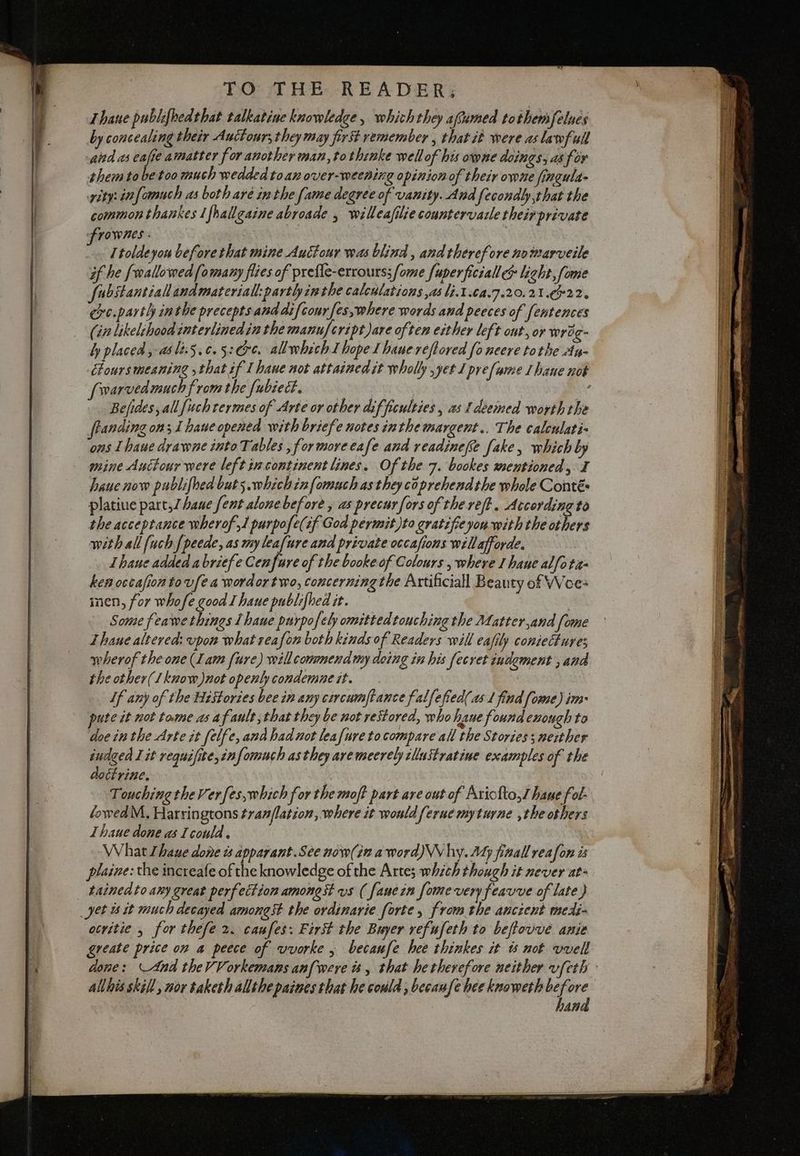 Thane publifhedthat talkatine knowledge, which they afsimed tothemfelnes by concealing their Auctonr; they may first remember , that it were as lawfull and 45 tf amatter for another man, tothinke wellof his owne doings, as for them tobe too much wedded toan over-weening opinion of their owne fingula- rity: infamuch as botharé inthe fame degree of vanity. And fecondly,that the commonthankes I fhallgaine abroade , willeafilie countervazle theirprivate frowns . I toldeyou beforethat mine Auctour was blind , and therefore nomarveile if he {wallowed [o many flies of prefle-errours;/ome fuperficiall & light, fome fubstantiall andmateriall:partl inthe calculations yas li.1 164.7620. 21.6922. cre.partlh in the precepts and ai {cour fes, where words and peeces of fentences (in likelihood interlinedin the manufeript)are often either left out, or wrog- ly placed ,-as li:5.¢.5:@r¢. allwhich I hope I haue reftored fo neere tothe Ay- Chours meaning that if I hane not attained it wholly yet Ipre fume 1 hane nok fowarvedmuch from the fubiect. : Befides, all [uch termes of Arte or other difficulties, as deemed worth the anding on; 1 hane opened with briefe notes inthe margent.. The calculati» ons I haue drawne into Tables , for more cafe and readinefe fake, which by mine Auctour were left incontinent lines. Of the 7. bookes mentioned, I haue now publifhed buts. whichinfomuch as they coprehendthe whole Conté» platiue part,Zhane [ent alone before , as precurfors of the reft. According to the acceptance wherof,1 purpofe(if God permit)to gratifieyou with the others with all {uch [peede, as my leafure and private occasions willafforde. Thane added abriefe Cenfure of the booke of Colours , where I hane alfota- kemoccafionto vfea wordor two, concerning the Artificiall Beauty of VWoe- inen, for whofe good I haue publifhed it. : Some feawe things I haue purpofely omittedtouching the Matter,and [ome Thane altered: vpon what reafon both kinds of Readers will eafily coniectures wherof the one (Lam fure) will commend my doing in his fecret indement ; and the other(1know)not openly condemne it. If any of the Histories bee in any circumftance falfefied( as 1 find fome) im- pute it not tame as af ault that they be not restored, who haue found enough to doe inthe Arte it felfe, and had not leafuretocompare all the Stories; neither iudged I it requifite,infomuch asthey aremeerebyilluîtratine examples of the dottrine, | Touching the Ver fes,which for the moft part are out of Ariofto,I haue fol. lowed M, Harringtons tran/lation, where it would ferue myturne ,the others Lhaue done as I could. VV hat bane done è apparant.See now(in a word)\Vhy. My finall reafon is plaine: the increafe of the knowledge of the Arte; which though it never at- tainedto any great perfection amongst vs ( fanein fome very feavve of late) yet is it much decayed amongst the ordinarie forte, from the ancient medi- ocvitie , for thefe 2. caufes: First the Buyer refufeth to beftovve anie greate price on a peece of vvorke; becaufe hee thinkes it is not vvell
