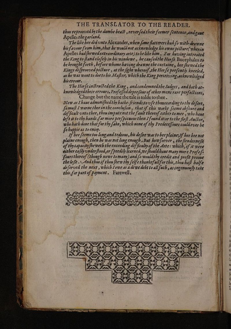 THE TRANSLATOR TO THE READER. Apelles the garland, oa) AI The like hee did unto Alexander, when fome flatterers had fo with-drawne his favour from him, that he would not acknowledge his owne picture(wherin Apelles had fhewed extraordinary arte) to belike him . For having intreated the King to fland clofeby in his windowe, he canfedthe Horfe Bucephalus to be brought forth , before whome having drawne the curtaine, hee fbewedthe Kings difprooved picture , at the fight whereof ,the Hor fe prefently kneeled, na he was wont to doeto his Mafter; which the King perceiving,ackno wledged is erroni | The Hor{einitruttedthe King , and condemned the Iudges, and both at- knowledgedtheir errours. Profe(fed deprefiouy ni other mens rare perfections, Change butthe name the tale is tolde tothee. Now as I haue admonifhed thy backe-friendssto vfethemecordineto thy defert, fomuft Iwarnethee inthe conclufion , that if this worke [eeme obfcure and dif ficult unto thee, thou impute not the fault thereof either to mee , who haue whohath done that for thy fake, which none of thy Predeceffours couldever be fo pa as to enioy. 3 If hee feeme too long and tedious, his defire was to bee plainesIf hee bee not plaine enough, then he was not long enough. But howfoever , a ofthycapacityfheweththe exceeding difficulty of the Arte: which, if it were either eafily under ftood,or [peedily learned,we fhonldhane many more Profe fs ‘fours thereof (though nowe to many) and (0 wouldthy credit and profit proone the lee. And thus if thou fhew thy felfe thankefullfor this, thou do halfe È 2