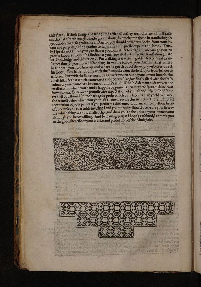 this Arte; Ifthefe thinges be trite (Kinde friend) asthey are molt true : I matvaile much,that after fo long {tudie,fo great labour, fo muchtime {pent in tranflating: fo good,fo learned, fo profitable an Auctot you {hould now draw backe front yourin. tent and purpofe,defiring rather to fuppreffe,then preffe or print the fame. Trues ly Ifpeake not this any way to flatter you,but rather to edge and incourage you to reater labours. Becaufe J findethat you haue vfed in this your tranflation greate art, knowledge,and difcretion. For walking asit wete in golden fetters(as al Trana flatorsdoe ) you notwithftanding fo warilie follow your Auctor, that where he trippeth you hold him vp,and where he goeth out of the way, youbetter direct his foote. You haue not only with the Bee fucked out thebeftiuyce from fofweere a flower, but with the Silke-worme as it were wouen out of your owne bowels,thé fineft filkes & that whichis more,not rude & raw filke,but finely died with the frefh colour of your owne Art,Invention and Pra&ife.Ifthefe Adamantes draw you not to effe& this which you haue fo happilie begunne : thenletthefe fpurres driue you fotwatd: viz. Your owne promife,the expectation of your friends,the lofle of fome credit ifyou fhould fteppe backe,the profit which your labours may yeeld to many, the earneft defire which you your felfe haue to reviue this Arte,andthe vnddubted accepration of your paines,if you performe the fame. But Imake no queftion here» of, becaufe you euer tolde me,that I and your friendes fhould ouer-rule you heere- in; whichthing we now challendge;and draw you tothe print of your owne name although you be vnwilling. And foleauing you(as I hope) refolued,| commit you tothe good {ucceffe of your worke and protection ofthe Almightie. . 2: RIE Er FAZIONE, E 9 NASL SS rr ree PIE pei: este? TO. eee ST PATH.