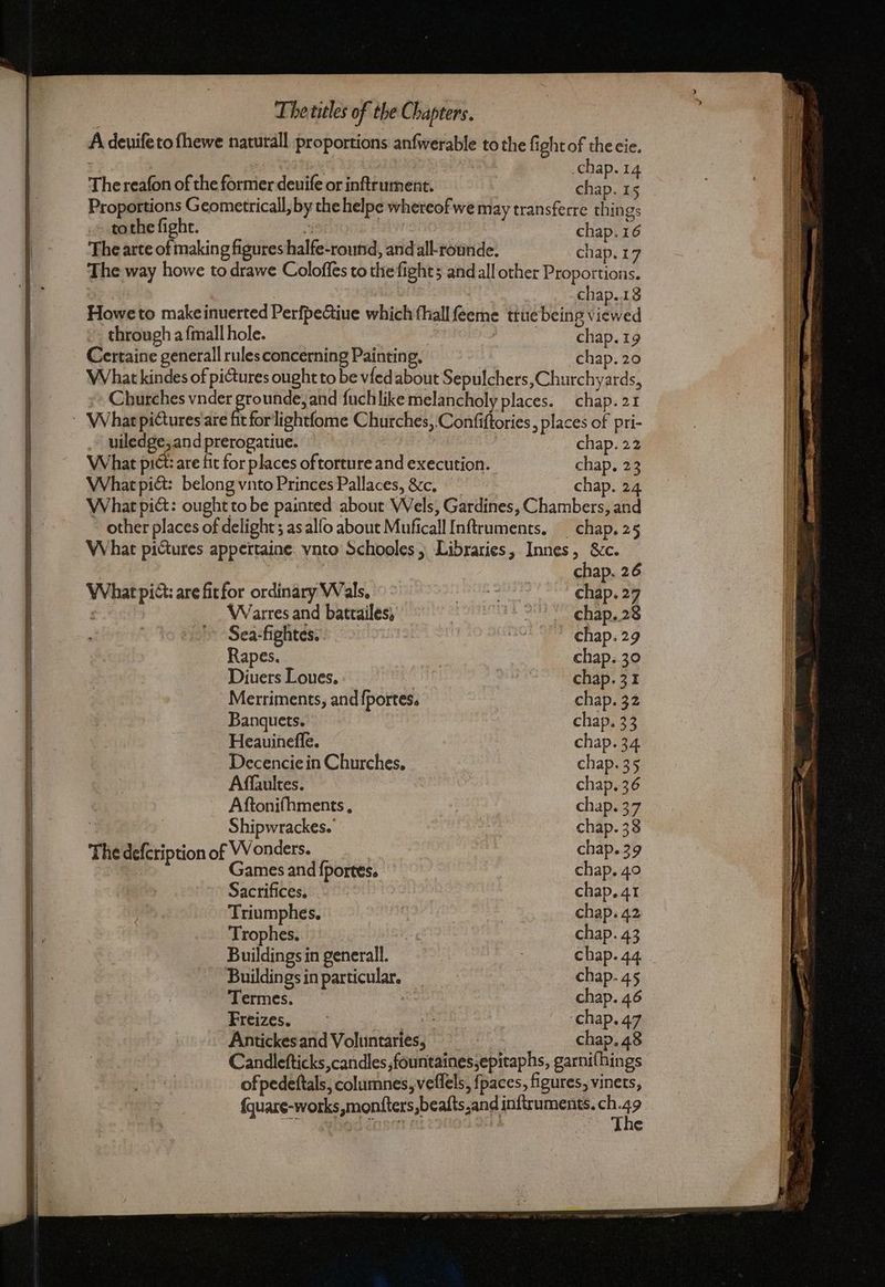 A devifeto fhewe naturall proportions anfwerable to the fight of thecie. | .chap.14 The reafon of the former deuife or inftrument. chap. 15 Proportions Geometricall, by the helpe whereof we may transferre things tothe fight. i chap. 16 The arte of making figures halfe-round, andall-rounde. chap. 17 The way howe to drawe Coloffes to the fights and all other Proportions. chap..18 Howe to makeinuerted PerfpeGiue which fhallféeme ttuebeing ta wed through a fmall hole. | CHap, ia Certaine generall rules concerning Painting, chap. 20 What kindes of pictures ought to be vied about Sepulchers,Churchyards, » Churches vnder Bre unde, and fuchlike melancholy places. chap. 21 What pictures are fit forlightfome Churches,.Confiftories , places of pri- - uiledge,and prerogatiue. chap. 22 What pict: are fit for places of torture and execution. chap. 23 What pict: belong vnto Princes Pallaces, &c. chap. 24 What pict: ought to be painted about Wels, Gardines, Chambers, and other places of delight; as allo about Muficall Inftruments. _ chap. 25 What pictures appertaine. vnto Schooles, Libraries, Innes, &c. chap. 26 What pict: are fit for ordinary Wals. ae chap. 27 e Warres and battailes, 3 St Capa 2S » Sea:-fightes. dra chap. 29 Rapes. chap. 30 Diuers Loues. chap. 31 Merriments, and fportes. chap. 32 Banquets. chap, 33 Heauineffe. chap. 34 Decencie in Churches, chap. 35 Affaultes. chap, 36 Aftonifhments, chap. 37 : Shipwrackes. chap. 38 The defcription of Wonders. chap. 39 Games and fportes. chap. 40 Sacrifices, chap. 41 Triumphes. chap. 42 Trophes. chap. 43 Buildings in generall. : chap. 44 Buildingsin particular. — chap- 45 Termes. chap. 46 Freizes. ‘chap. 47 Antickes and Voluntaries, chap. 48 Candlefticks candles ,fountainessepitaphs, garnifhings of pedeftals, columnes, veflels, fpaces, figures, vinets, fquare-works,monfters,beafts,and inftruments. ch 49 MAD coset The