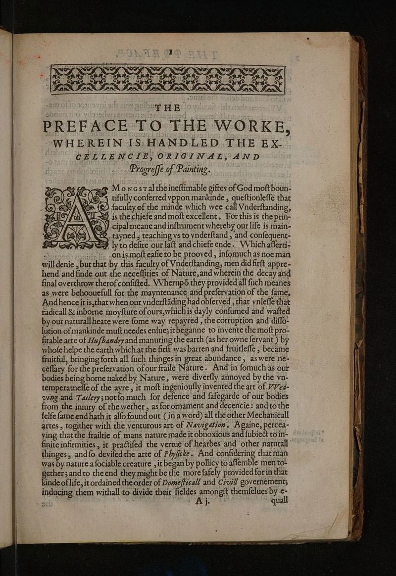 [CICICATATATIZITAE ESSE PREFACE TO THE WORKE, WHEREIN IS: HANDLED THE Ex- CELLENCTE, ORIGINAL,AND Progreffe of Painting. > Moncsraltheineftimable giftes of God moft boun- tifully;conferred vppon mankinde , queftionleffe that | faculty. of the minde which wee call Vnderftanding, 9 is the chiefe and moftexcellent. For this is the prin- ) cipal meane and inftrument whereby our life is main- a\63 \ Ake tayned.j teaching vs to vnderftand , and confequent- 22 ly to defire our laft andchiefe ende. Which afferti- i E soi i «Onismofteafie to be prooved, infomuch as noe man will denie , but that by this faculty of Vnderftanding, men didfirft appre- hend and finde out the neceffities of Nature, and wherein the decay and final overthrow therof confifted.. VVherupo they provided all fuch meanes as.were behoouefull forthe mayntenance: and prefervation of the fame, Andhenceitis,thatwhen our vaderftading had obferved , that ynleffe that radicall & inborne moyfture of ours,which is dayly confumed and wafted by.our naturallheate were fome way repayred , the corruption and diffo- lution. of mankinde muftneedes enfue; it beganne to invente the moft pro- firable arte of Hu/bandry and manuring the earth (as herowne fervant ) by whole helpe the earth which at the firft was barren and fruitleffe , became fruitful, bringing forth all fuch thingesin great abundance, as were ne- ceffary forthe prefervation of our fraile Nature. And in fomuch as our bodies being borne naked by Nature, were diverfly. annoyed by the vn- temperatnefle of the ayre ; it moft ingenioufly invented the art of. 77/e4- ving and Tailerys notfo much for defence and fafegarde of our bodies from the iniury of rhewether, as for ornament and decencie: andto the felfe fame end hath it alfo found out (ina word) all the other Mechanicall artes, togither with the venturous art: of Navigation. Againe, percea- ying thatthe frailtie of mans, nature made it obnoxious and fubiect to in- finite infirmities , it praCtifed the vertue of hearbes and other naturali thinges, and {fo devifedthe arte of Phyficke.. And confidering that man was by nature a fociable creature , it began by pollicy to affemble men to- gether; andto theend they might be the more fafely provided forin that kinde of life, it ordained the order of Dome/ticall and Czvgll governement; inducing them withall to. divide their fieldes rere themfelues by a <3 Je | qua