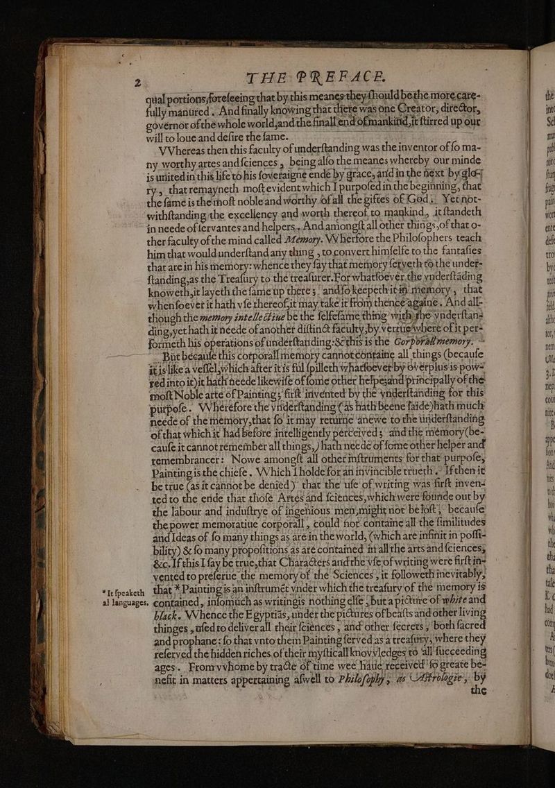 qual portions forefeeing that by this meanes they fhould bethe more care- fully manuired . And finally knowing that there was one Creator, director, governor of thé whole world,and the finall end of mankind, ft ftirred up our will to loue and defire the fame. ee | VVhereas then this faculty of underftanding was the inventor of fo ma- ny worthy artes and{ciences , being alfo the meanes whereby our minde is united in this life tO his foveraigne ende by grace, and in the next by glo+ &c. If this I ay be true,that Characters andthe vieof writing were firftin- vented to preferue the memory of the Sciences’, it followeth inevitably, +a “Iefpeakech that * Paintings an inftrumét vnder which the treafury'of the memory is VE al languages. contained, infomuch as writingis nothing elfe , but a picture of white and VA black. Whence the Egyptias, under the pictures of beatts and other living il thinges ,ufed to deliver all their fciences , and other fécrets , ‘both facred and prophane: fo that vnto them Painting fervedas a treafury, where they referved the hidden riches.of their myfticall knovVvledges to all fucceeding apes. Fromvvhome by tracte of time wee hate receiv ed ‘fo greate be- nefit in matters appertaining afwell to Philo(oply , a \-Aitrolagie, by