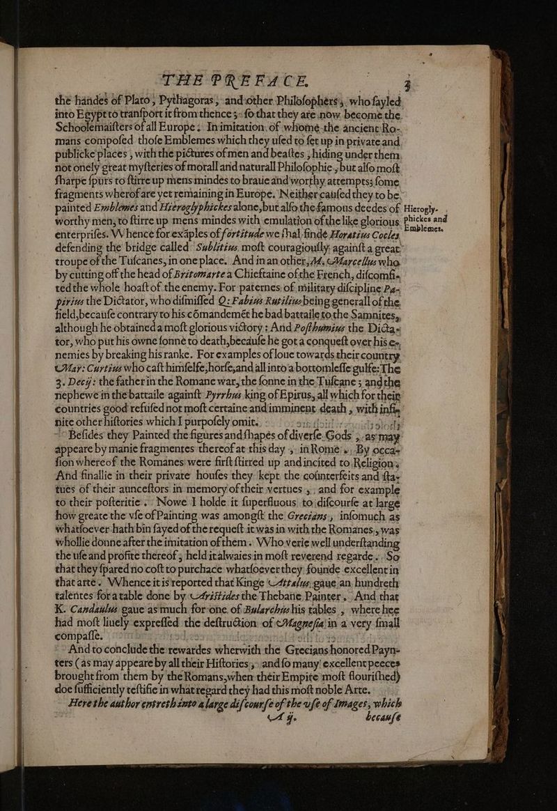 canine Te Re oe ci = a nen pure ezine nio ZI nl Sole ca, e THE PREFUCE Schoolemaifters of all Europe; Inimiration, of whome-the ancient'Ro- mans compofed thofe Emblemeswhich they ufed to fet up in private and publicke places , with the pictures ofmen and beattes ; hiding under them not onely great myfteries of morall and naturall Philofophie., but alfo mot fharpe fpùrs to ftirre up mens mindes to bratieand worthy attempts; fome painted Evblemes and Hztroglphickes alone, but alfo the famous deedes of worthy men; to ftirre up mens mindes with emulation ofthe like glorious enterprifes. Whence for exaples of fortitude we thal finde Horativs Cocles by cutting off the head of Britomartea Chieftaine ofthe French, difcomfi- tedthe whole hoaft of the enemy. For paternes, of military difcipline Pa- pirizs the Dictator, who difmifled O: Fabi Rutiliusbeing generall of the, tield,becaufe contrary to hiscémandemét he bad battaile tothe Samnites,, although he obtaineda moft glorious victory : And Po/thamius the Dida- tor, who put his owne fonnè to death, becdufe he got a conquelt over his e» nemies by breaking his ranke. For examples of louc towards their country (Mar: Curtins who cafthimfelfe,horfe,and allinto'a bortomleffe gulfe: The 3. Decj: the father in the Romane war, the fonne in the Tuftane ; andthe nephewe in the battaile againft Pyrrhws king of Epirus, all which for their nite other hiftories which I purpofelyomit:. - appeare by manie fragmentes thereof at this day + in Rome’. By occas fion whereof the Romanes were firft {tired up andincited to Religioni And finallie in their private honfes they kept the coimterfeits and tav tues of their aunceftors in memory of their vertues ; and for example to their pofteritie . Nowe I holde it {uperfluous to idifcourfe at large how greate the vfe of Painting was amongft the Greezans., infomuch as whatfoever hath bin fayed of the requeft it was in with the Romanes,, was whollie donne after the imitation of them. VVho verie well underftanding the ufe and profite thereof ; held iralwaiesin moft reverend regarde... So that they {pared no coft to purchace whatfoever they, founde excellent in that arte. VVhence it is reported that Kinge —4¢ta/s. gaue an: hundrech talentes foratable done by. «4yzitides the Thebatie, Painter. And chat K. Candaulus gaue as much for-one. of Bularchas his tables , where hee had Do linely exprefled the deftruGion of &WMagnefialin a very {mall compalie. catLos iNsirPani to 9 Her to conclude the:rewardes wherwith the Grecianshonored Payne ters (as may appeare by all their Hiftories ,- andfo many! excellentpeeces brought from them by the Romans,when their Empite moft flourifhed) doe fufficiently teftifie in what regard they had this moft noble Arte. Here the author entreshinto a large difcourfe of the ufe of Images, which A fo becanfe Hierogly- È phickes and Emblemes.