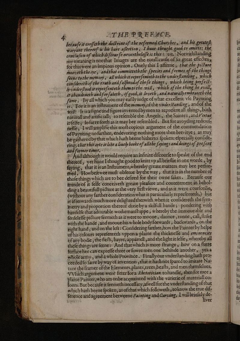 “THE ® REBLCE. warrant thereof ts his bare afertions: I Haue thought. good.to. omitte: the conclufion of which difcour fe nevertheleffeis thisi: vz, IN otivithftanding my meaningis northat Images are the.cotallicaufe of fo great. effectes for this were an impious opinion .:Onely this I aflirme ;, that the: picture tnoovieththe eve’; andthat committerhthe fpecies and formes, of the things ene to the memori y all which it reprefenteth tothe vnderffanding , which confidereth of the truth and falfoood of thofe things , which being perfect- jwabandoncthandforfaketh, if good, it loveth , and naturally embraceth the ame: By all which you may cafily judge of what:excellent vie Paynting Wil “Irisafioneand figureinvented by mento reprefent all things, both in(elfes fo farre forth as it may bee refembled. But for avoyding rediouf fiefles “Iwill'araplifie this moftcopious argument of the commendation of Paynting no farther, endevoring nothing more then brevitye 5. as may bé- gathered by that which hath beene hitherto. fpoken: efpecially confide- rings that this arte is like a linely booke of all the fayings and doings of prefent 2 And although it would require an infinite difcourfe to fpeake of the end éhittedfy yet hane I thought goodto knitt vp all brieflie in one worde , by fayirig’, that it isan Inftrumerit, whereby greate matters, may. bee perfor: medi Howbeit wee mutt obferue bythe way , thatitis in thenumberof thofe things which are to bee defired for their owne fakes. .Becaufe our iniide of it felfe tonceiveth greate pleafure and contentment in behol- diniga beautifull pi@ure atthe very firft viewe , andasit were. courforilie, (without any farther confideration whatit particularly reprefenteth,) but ig Rfeerwards much more delighted therwith,when it confidereth the fym- prety and proportion thereof done bya skilfull hande3 pondering with himfelfe that admirable workemanthippe,, whereby the immoueable and fenfeleffe piGture feemethas itwere:to mooue:;: dance runne, call; ftrike with thé hande arid moouehis whole body forwards ; backwards on the rioht hand s'and'on the left : Confidering farther how the Painter by helpe afhis colours teprefenterh vppon‘aplaine the thicknefle and emznencies bfanv bodie ; the flefh, hayre;apparrell yandthelightitfelfe, whereby.all thefe thingsate feenes: And rhavwhich is more ftrange 3» how ona flatte firfacehee canexprefle three or fowre men one behindé ‘another.,.;yeaa wholearmy , anda whole Province .° Finallyour vnderftanding hath pro= ceeded fo farre by way of inivention that ie hathnor {pared ro. imitate Nat ture che framer of the Elements.plants,treessbeafts, and men themfelues, VVhich argument were ficter fora Khetorician: tohandle,:rhen for mee a plainéPainter,whoam onlie acquainted with the -varietie of materiall.co- ours: But becatifeit feemeth heceflary;afwwell forthe vnderftanding of that which hath beene {poken, as ofthat which followeth toknow the true dif- ae aja ts ver