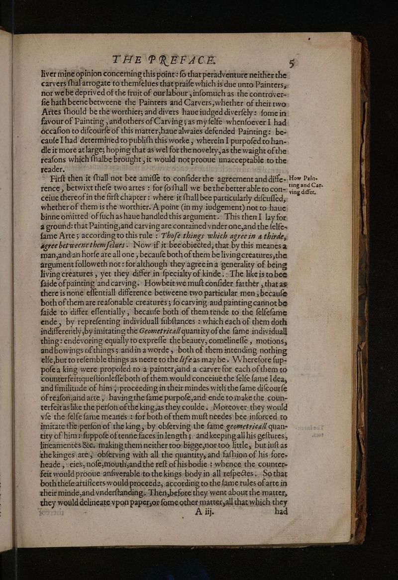 ———— Sa ca eee» tee THE PREFACE. liver mine opinion concerhing this point: fo thar peradventure neither the carvers fhal arrogate to themfelues that praife which is due unto Painters; nor we be deprived of the fruit of ourlabour , infomuchas the controver- fie hath beene betweene the Painters and Carvers whether of their two Artes fhould be the worthier; and divers haueitidged diverfely: {ome in favour of Painting , andothers of Carving sas my felfe whenfoeverI had occafion to difcourfe of this matter,haue alwaies defended Painting: be: caufe Thad determined to publith this worke j: wherein I purpofed to han- dle it more at large; hoping that ‘as wel forthe novelty, as the waight of the reafons which fhalbe brought it would not prooue unacceptable to the reader. : | © Firft then it fhall not bee amiffe to confiderthe agreement anddiffe-: How Paine rence, betwixt thefe two artes : for fothall we bethe better ableto con-- 108 ets ceiue thereof in the firft chapter: where it fhall bee particularly difcuffed; at whether of them is the worthier. A point (inmy iudgement) not to-haue; binne omitted of fuch as haue handled this argument.: This then lay for a ground: that Painting,and carving are contained vnder one,and the felte» fame Arte; according to this rule: Thofe things which agree in a thirde, agree bet weene themfelaes. Now if itcbee obiected, that by this meanesa argument followeth not: for alchough they agrecina generality of being living creatures , yet they differ’ in:{pecialty of kinde. » The like is tobee faide of painting and carving. Howbeit we muft confider farthér , chat as: there is none effentiali difference betweene two particular men becaule both of them are reafonable creatures; fo carving aud painting cannotbe faide to differ effentially , becaufe both of them tende to the felfefame ende, by reprefenting individual fubftances : which each of them doch indifferently by imitating the Geometrical quantity of the fame individual] thing: endevoring equally to expreffe thebeauty, comelineffe , motions, andbowitgs of things; andinaworde., both of them intending nothing elfe but to refemble things as neere to che 4feas may be. Wherefore fup- pofe a king were propofed ro a paintersand a carver for each of them to counterfeitsqueftionleffe both of them.would conceiue the felfe fame Idea, and fimilitude of him4:procéeding in their mindes with the fame difcourfe ofreafonjand atte, havingthefame purpofe,and'endetomake the coun- terfeitas like the perfon ofthe king,as they coulde. Moreover. they would vie the felfe fame mearies::for both of chem mutt needes bee inforced to imitate the»perfon of the kings by obferving the fame. geometrical quan- tity of himsfuppofe of tene faces in lengths andkeepingall his geftures, lineamentés 8e.-making them neither too: bigge,nortoo little, butiuftas the kinges\ are!) obferving with all the quantity, and fafhion of his fore» heade , » cies, nofe,mouthyjand the reft of hisbodie : whence the counter feit would prooue anfwerable to the kings: body in all refpectes.... So that both thefe.aitificers would proceede, according to the fame rules of arte in their minde,and vnderftanding.. Theri,before they went about the matter, A iij. had