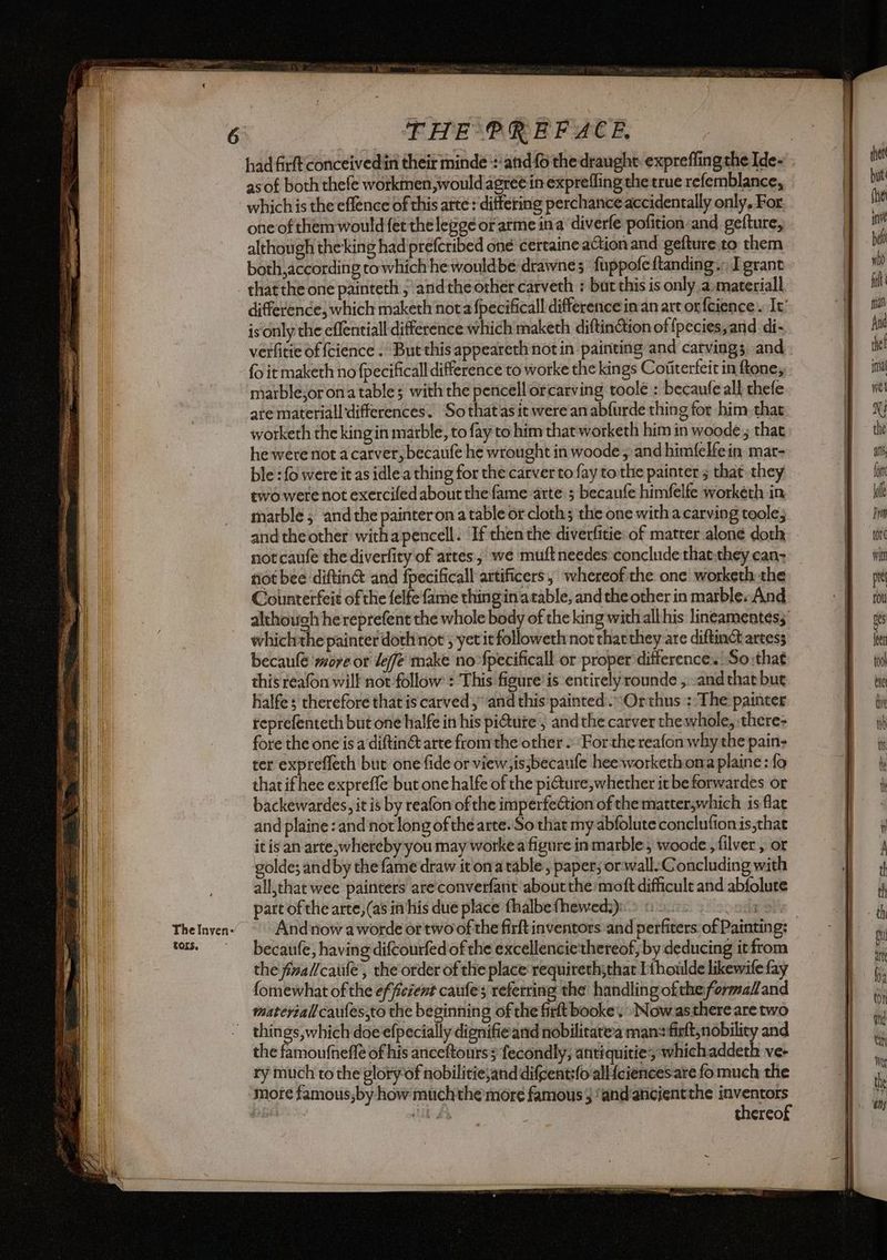 The Inven- tors. THE PREFACE. as of both thefe workmen would agret in expreffing the true refemblance, which is the effence of this arte : dittering perchance accidentally only, For one of them would fet the legge or atme ina’ diverfe pofition and gefture, although the'king had preferibed one certaine action and gefture.to them both,according to which he wouldbe drawne; fuppofe ftanding.; grant difference, which maketh nota fpecificall differencein an art onfeience . It’ is‘only the effentiall difference which maketh diftinGtion of {pecies,and di- verfitie of fcience . But this appeareth notin painting and carvings and fo it maketh no fpecificall difference to worke the kings Coiterfeit in ftone, marble,or ona table; with the pencellorcarving toolé : becaufe all thefe are materiall ‘differences. Sothat'as it were an abfurde thing for him. that worketh the king in marble, to fay to him that worketh him in woode ; that he were not acarver, becauife he wrought in woode; and himfelfein mar- ble : fo were it as idlea thing for the carver to fay tothe painter ; that they two were not exercifed about the fame arte 3 becaufe himfelfe workéth in marble; and the painteron a table or cloth; the one with a carving toole; and the other withapencell. ‘If then the diverfitie: of matter alone doth not caufe thediverlity of artes, we muftneedes conclude that:they can: riot bee diftin& and fpecificall artificers, whereof the one worketh the Counterfeit of the felfe fame thing in atable, and the other in marble. And although he reprefent the whole body of the king with althis lineamentesz: whichthe painter doth not ; yet it followethnot thatthey are diftinct artess becaule wore or lef make no-fpecificall or proper difference. So that this reafon will not follow : This figure’ is entirelyrounde ,.-and that but halfes therefore that is carved and this painted .“Orthus : The painter reprefenteth but one halfe in his pi@ure , and the carver thewhole, there- fore the one is a diftin@ arte from the other. For the reafon why the pain- ter expreffech but one fide or view, is,becaufe hee workethoma plaine: fo that ifhee expreffe but onehalfe of the pi@ure, whether it be forwardes or backewardes, it is by reafon of the imperfection of the matterswhich is flac and plaine ‘and not long of the arte. So that my abfolute conclutionis,that it is an arte,whereby you may workea figure inmarble, woode , filver, or golde; and by the fame draw it ona table, paper; or wallConcluding with all,that wee painters are converfant about the nroft difficult and abfolure part of the arte, (as in his due place fhalbefhewed:) becaufe, having diftourfed of the excellencie' thereof, by deducing itfrom the fimal/catife , the order of the place requireth;that Ithoulde likewife fay fomewhat of the efficient caufe’s referring the handling oftheformadland materialicaufessto the beginning of the firt booke’, Nowasthere are two things, which doe efpecially dignifie and nobilitatea mans firlt, nobility and the famoufneffè of his anceftours 5 fecondly, antiquities whichaddeth ve- ry much to the glory of nobilitie,and difcent:{o alliciences.are fo much the more famous,by how muchthe more famous} ‘and'aticfentthe gii cin HE, thereo