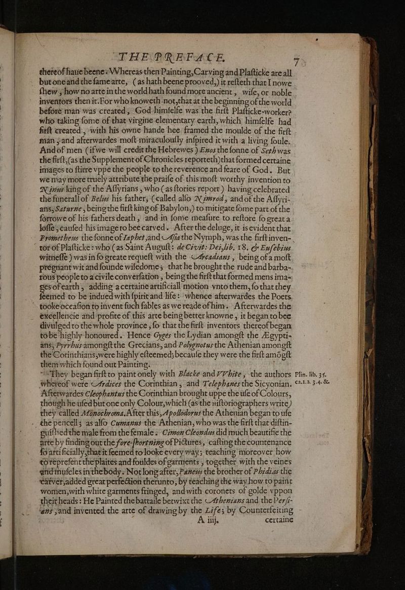 thereof have beene= Whereas then Painting,Carving and Plafticke are all butoneandthefamearte, (as hathbeene prooved,) it refteth that I nowe fhew:; how no arte inthe worldhath found more ancient, wife, or noble inveritors then it.For who knoweth not,that at the beginning of the world before man’ was created, God-himfelfe was the firft Plafticke-worker? who taking fome of that virgine elementary earth, which himfelfe had firft created, with his owne hande hee. framed the moulde of the firft man sand afterwardes moft'miraculoufly infpired it with a living foule: Andof men (ifwe will credit the Hebrewes ) Ezos the fonne of Seth was the firft,(as the Supplement of Chronicles reporteth)that formed certaine images to ftirre vppe the people tothe reverence and feare of God. But we may more truely attribute the praife of thismoft worthy invention to Nina king of the Affyrians , who (as {tories report) having celebrated thefunerall of Be/ws his father; (called allo 2 zmrod, andoft the Affyii- ans, Saturne , being the firtkingof Babylon,) to mitigate fome part of the forrowe of his fathers death , and in fonie meafure to reftore fo greata lofle;canfed his image ro bee carved. Afterthe deluge, it is evident that Prometheus the fonne of Japhet and Afa the Nymph, was the firftinven- _ tor of Plafticke : who (as Saint Auguft: deCévit: Dei,lb. 18. G Eufebius witneffe ) was in fo greate requeft with the ~4cadzans , being of a moft, pregnant wit and founde wifedome that he brought the rude and barba- rous peopleto a'civile converfation , being the firft chat formed mens ima- esofearth; adding a certaine artificiali motion vnto them, fo that they feemed to be indued with {pirit and life: ‘whence afterwardes the Poets ~K excellencie and profite of this arte being better knowne , it began to bee divulged to the whole province ; fo that the firft inventors thereof began tobe highly honoured... Hence Gyges the Lydian amongft the AEgypti- ansi Pyrrbusamongftthe Grecians, and Polygvotus the Athenian amongft the Corinthians,were highly efteemed; becaufe they were the firft amogft them which found out Painting. | “*They began firftto paint onely with Blacke andvVhite ; the authors Plin. lib. 35. whereof were ©Ardices the Corinthian , and Telephanes the Sicyonian. 0212-34 & Afterwardes Cleophantus the Corinthian brought uppe the tife of Colours, thotgh he«rfed but one only Colour,which (as the Òiftoriographers write) they called AZénochroma.A fter this, Apollodorus the Athenian began to ufe suithedthe male from the female + Civon Cleendus did much beautifie the arte by finding out the fore-fhortning of Pimutes, cafting the countenance fo artificially that it feemed to looke every way; teaching moreover how to reprefentthe'plaites and fouldes of garments , together with the veines eatver,added great perfeGion therunto, by teaching the way how to paint women, with white garments fringed, andwith coronets of golde vppon their heads : He Painted the batraile betwixt che “thenzans and the Per/s- ‘ens sand invented. the arte of drawing by the Life; by Counterfeiting 7 | A ij. certaine Oi a