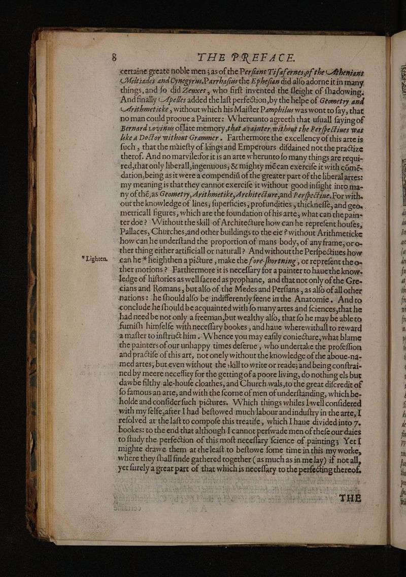 * Lighten, certaine greate noble men 5 asof the Perfians Tifaf ernessof the Athenians Miltiades and Cynegyrus,Parrhafivs the E phefian did alfo adorne itin many things, and fe did Zenxes, who firft invented-the fleight of fhadowing. Andfinally C4pelles added the laft perfeGion,by the helpe of Geometry and cdrithmeticke , without which his Maifter Pamphilus was wont to fay, that Bernard Lovin oflate memory that avainter, without the Rer/pectines was like a Doctor without Grammer. Farthermore the excellency of this arte is fuch , thatthe maiefty of kings and Emperours difdained not the praGize therof. And no marvile:forit is an arte wherunto fo many things are requi- red,that only liberall,ingenuous; & mighty mécan exercife it with comés dation,being asit were a compenditi of the’greater part of the liberal artes: my meaning is that they cannot exercife it without good infight into ma- ny of thé,as Geometry, Arithmetike,Architeure,and Rey fpectine, For withs metricall figures, which are the foundation ofhisarte; whatcan che pain- ter doe? Without the skill of Architecture how can he reprefent houfes, Pallaces, Churches,and other buildings to the eie ? without Arithmeticke how can he underftand the proportion of mans body, of any frame;oro- ther thing either artificiall or natural? And without the PerfpeGiues how can he * heighthen a picture , make the fore-/hortning , or reprefent theo- ther motions? -Farthermore it is neceffary for a painter to hauethe know- Tedge of hiftories as well facred as prophane, and thatnot only of the Gre- cians and Romans, butalfo of the Medes and Perfians., as allo ofall other nations: he fhouldalfo be ‘indifferently feene inthe Anatomie. Andto conclude he fhould be acquainted with fo many artes and {ciences,that he had need be not only a freeman,but wealthy alfo, that fo he may be ableto furnifh himfelfe with neceffary bookes , and haue wherewithall to reward and practife of this art, not onely without the knowledge of the aboue-na- medartes; but even without the skill to write or reade; and being conftrai- ned by meere neceffity for the getting ofa poore living, do nothing els but dawbe filthy shone cloathes, and Church wals,to the great difcredit of fo famous an arte, and with the fcorne of men of underftanding, which be- holde and confiderfuch pi@ures.. Which things whiles lwell confidered with my felfe,after | had: beftowed much labour and induftry in the arte, I refolved at the laftto compofe this treatife, which I haue dividedinto De bookes: to the end that although cannot perfwade men of thefe ourdaies to ftudy the. perfection of this moft neceflary {cience of paintings Yecl mighte drawe them at theleaft.to beftowe fome time:in this. my worke, where they thall finde gathered together (as muchas in melay) if notall, yet furely a grear part of that whichis neceflary tothe perfecting thereof. > =) Cech