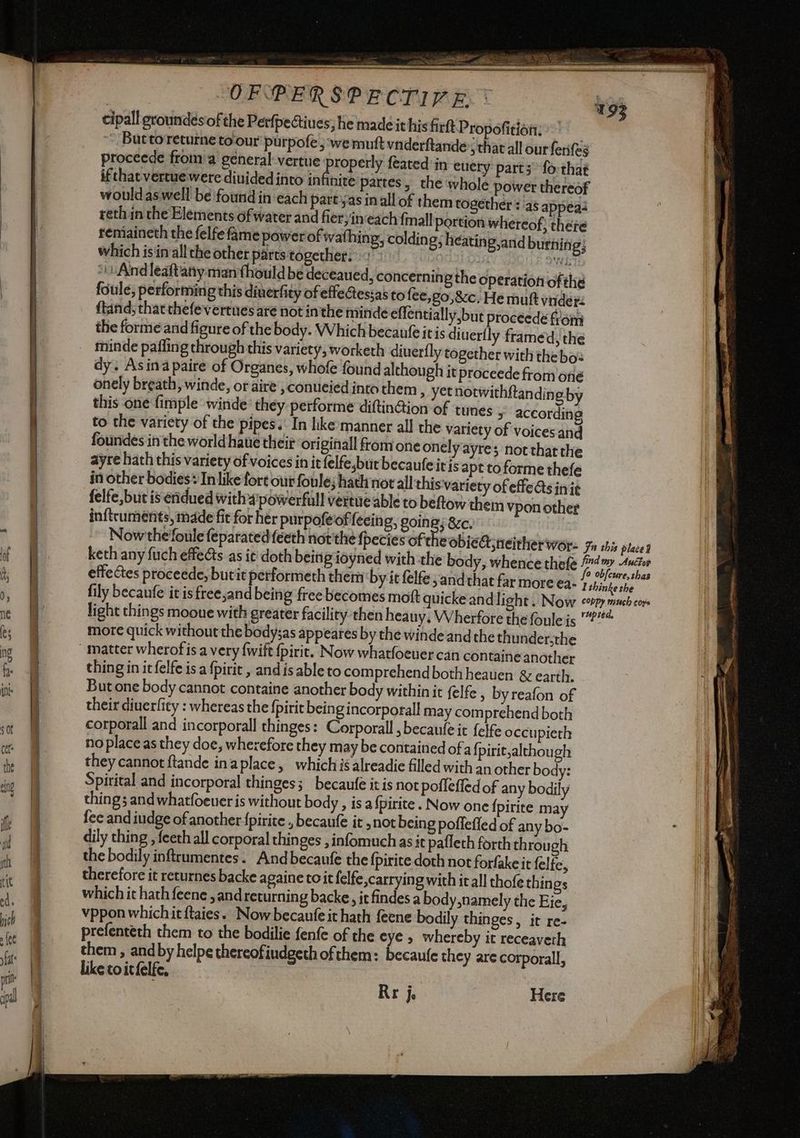 cipall groundesiof the Perfpectiues; he made it his firtt Propofitiòti; ‘ Buttoreturneto'our purpofe, wemuft vnderftande sthat all ourferifes proceede from a general: vertue peed feated in euery parts fo:that : hite partes, the whole power thereof would aswell be ‘found in each part'yas inallof them together :/as appeas reth in the Elements of water and fier; in‘each fmall portion whereof; there remiaineth the felfe fame power of wathing, colding; heatin g,and burning; which isin allthe other parts together. Lid ONS ‘And leaftany man fhould be deceaued, concerning the operation of the foule, performing this diuerfity of effeessas to fee,go,&amp;c.Hemuft vider: {tand; that thefe'vertues aré not inthe minde effentially,but proceede from the forme and figure of the body. Which becaufe it is diuerfly framed, the dy. Asina paire of Organes, whofe found although it proceede from oné onely breath, winde, or aire , conueied into them > yetnotwithftandin eby this one fimple winde they performe diftinGion of tunes _ according to the variety of the pipes. In lke:manner all the variety of voices and foundes inthe world hate their originall from one onelyayre; not that the ayre hath this variety of voices in it felfe,but becaufe itis apt to forme thefe in other bodies® In like fort our foule; hath norall this variety of effets inie felfe,but is eridued with 4powerfull vertue able to beftow them vpon other inftcuments, made fit for her purpofé offfecing, going; &amp;c. more quick without the body;as appeares by the winde and che thunder,the thing in icfelfe is a fpirit , and is ableto comprehend both heauen &amp; earth. But one body cannot containe another body within it felfe > byreafon of their diuerficy : whereas the fpirit beingincorporall may comprehend both corporali and incorporall thinges: Corporall , becaufe it felfe occu pierh no place as they doe, wherefore they may be contained of a fpirit,although they cannot ftande inaplace, which is alreadie filled with an other body: Spirital and incorporal thinges; becaufe it is not pofleffed of any bodily things and whatfoeuer is without body , isa {pirite . Now one fpirite may fee and iudge of another {pirite , becaufe it ,not being poffefled of any bo- dily thing , feeth all corporal thinges , infomuch as it paflech forth through the bodily inftrumentes. Andbecaufe the fpirite doth not forfakeit felfe, therefore it returnes backe againe to it felfe,carryingwith it all thofe thin gs which it hath feene , and returning backe, it findes a body,namely the Eie, vpponwhichitftaies. Now becaufe it hath feene bodily thinges, it re- prefenteth them to the bodilie fenfe of the eye , whereby it receaverh them, and by helpe thereofiudgeth ofthem: becaufe they are corporall, like to itfelfe, Rr j. Here