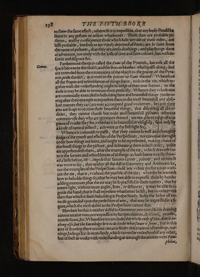 to fhew the fame effec , otherwife itis impoffible; that any body fhould be feenc in ‘any gefture or action-whatfoener . “‘Thefe. then are probable pi. Gures; andby confequence thofe which faile any iot-of thefe rules, are leffe probable ; butfuch as are vtterlydepriued ofthem; are fo farre from thename of pictures, that they are onely Te and playftrings done faire colours, but with ins at adventure, not onely with the loffe of time and famie anddiferace&c. 0 SUGLI Farthermorethecicis called the.Cone of the Pyramis., -becaufe all the {pace betweene the obieGt,and'the lines orbeames whichpaffe along, and are extended from the extremities of the object to the pointe of the Pyra- mis,ende therein ; as it were in the pointe or Cone thereof. * Wherefore all the fhapesand refemblances of thingsfeene, endc inthe eie, which to» gither with che vnderftanding ought to mdge oftheir true formes , to the ende it may beable to immitate them perfectly. ‘Whence they vvhofe eies are continually exercifedin beholding faire and beautifull things (endevo- ring after their example toreprefentthemin the moft beaunfull and abfo» Jute manner they can)are eueraccompted good workemen , becanfe their eies are fo apt to receive thefe beautiful things , that abhorring all abfur- dities, they canriot choofe bit make moftbeantifull pictures : whereas contrarivvile chey who are ighoraunt thereof, are not abletgindge ofanie piece of vvorke they fee,vvhetherit be beautiful or vali ghtly ;-fane only by a kinde of atiiral infin , asit were atthe firft fight &c. cotti 1-0 / Whenceit commeth topafle, that they cannot fo well and throughly itidge of the trueth and effectes of the Perfpectines , nor conecine theright order how things are {eene,and ought to bereprefented, making choice of che fitteft things in the picture’, and delineating them in {uch order, asthe éi¢apprehendeth them, after theexample of theeie, vvhich draweth vn- to it the formes and refemblances of al things: as hath beene exactly fhew- ‘edalittle before, AM: -4ugelothat famous caruer , painter, and architect was wontto fay , tharneither all the skill in Geometry and Arithmeticke, nor the examples of the Perfpectines could any vvhite profite‘a man with- out the cie, chatis , vvithout the practife ofthe cies wherebyhe learneth how to beholde things fo,that he may bee able to expreffe them by hande: adding moreouer,that the cie may be fo practifed in thefe matters , that b meere fight, without more angles, lines , or diftances'; irmay beable foto side the hand, that it (hall reprefent whatfoeuer he lift; butno orhervvife then that whichit feeth beholding it Perfpectiuely. Soby the helpe of exe ercife grounded vpon the perfeCtion of arte ,” that may be expreffedin a fi- gure swhich the moft skilful in the Perfpectines cannot doe. PSE Howbeit hethatisneitherskilfulin Geometry,nor exercifed in drawing cannotattaine vnto,norexpreffe it by his fpeculations,divifionsi, proofes, interfeGtions,&cc. Wherefore to conclude; the whole ede of this Arte no- thing elfesbut the knowledge how todefcrsbewhat foener is feene . For in this arte of drawing there occurre certaine fecret obfervations ofbendings, tur= nings,hidings &c: in mans body,which cannot be vnderftood of any other, but of fuch as worke with vnderftanding:as amongft the ancient were = | mh AG philus, c°_ a < ea. ba a 2 SX) £22 CON FO 2S! J