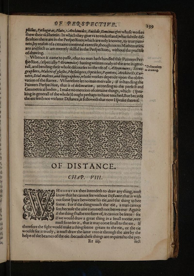 A a a oe / ficulties there arein the Perfpectiues; ofdrawing. “ate rali, and bending their wholedifcourfes to the vfe of Astronomers: Sten ere) Ho souveR then intendeth to draw any thing, mutt fe know thathe cannot fee without Di/f4zes; that is with / &/fS outfome {pace betweenehis eie,and tie thing to bee [2% {eene. For if the thing touch the*eie ; ‘aman cantiot 454 fee; becaufe the aire commeth not betweene: Apaine Az ifthething thalbetoofarre of, it cannot befeene: for 2 J it we would draw a great thing ina {mall roome;wee mutt fo order it, that it may come {mall to the eie,. If therefore the fight would makeathingfeeme greate to the eie, or the cie woulde fee it truely , itmuft draw the fame vntoit through the aire by the helpe of the beames of the eie:becaufe chele things are required to the per- 7 Re iiij. fect