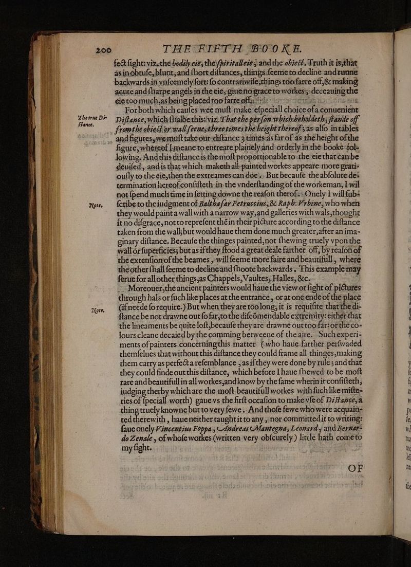 fect fight: viz.the bodily ese; the péritallezés and the obselh. Truth it is;that asin obrufe, blunt; and fhort diftances, things feeme to decline andrunne backwards in vnfeemely fort: fo contrariwife;things toofarre off ,& making acute and{harpe angels in the eie; ginenograce to workes'; deceauing the ¢ie too much,as being placed roo fare offi !h 2. Sir bio LANG ache For both which caufes wee muft make efpeciall choice ofa conuenient Diftance, which {halbe this: viz. That the perfon whichbeholdeth; ftande off fromthe obiect or wall feeneythree times the height thereof asalfo intables . andfiguresywemuft take our-diftance 3 timés:as far of as the height ofthe figure, whereof [meanc to entreate plairielyand orderly in che bookefol- lowing. And this diftance.is the moft proportionable to:the eiethat tambe deéuifed , andis that which maketh all-painted workes appeare more grati: oully to the eie,then the extreames can doe) But becaufe the abfolutedet termination hereofconfifteth in: the vnderftanding of the workeman, I wil not {pend muchi time in fetting downe the reafon therof.: Onely I willfub+ {cribe to theiudgment of Balthafar Petruccius, & Raph: Vrbine, who when they would paint a wall with a narrow way,and galleries with wals,thought it no difgrace, nottoreprefent thé in their picture according to the diftance taken from the wall;but would haue them done much greater, after an ima- ginary diftance, Becaufe the thinges painted not fhewing truely vpon the wall or fuperficies; but as if they ftood a great deale farther off, by reafonof the extenfionof the beames , will feeme more faire and beautifull, where the other (hall feeme to declineand fhoote backwards . This example may ferue for all other things,as Chappels, Vaultes; Halles, &c. “ait ~-Moreouer,the ancient painters would haue the view or fight of pictures through hals or fuch like places atthe entrance, oratoneende of the place (ifneede forequire.) But when they are too long; it is requifite that the di- ftance be not drawne out fo far,to the difcomendable extremity: either that the lineaments be quite loft,becaufe they are drawne out too far: or the co- lours cleane decaied by the comming betweene of the aire. Suchexperi- ments of painters concerningthis matter (who haue farther perfwaded themfelues that without this diftance they could frame all thinges,making them carry as perfect a refemblance , as if they were done by rule s and that they could finde out this diftance, which before I haue fhewed to be moft rare and beautifull in all workes,and know by the fame wherin it confifteth, iudging therby which are the moft beautifull workes with fuch like mifte- ries of {peciall worth) gauevs the firft occafion to make vie of DiStance,a thing truely knowne but to very fewe .. And thofe fewe who were acquain- ted therewith , haueneither taughtit to any , nor committedit to writing: faue onely Vincentius Foppa; Andreas Mantegna, Leonard , and Berwar- do Zenale , of whofe workes (written very obfcurely ) little hath cometo my fight. mmm Pm mr