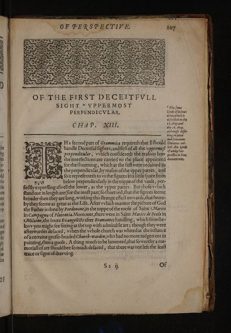 aw = = è ‘a d = i PIA È a rara ARTAGETI (IA SIR a A se, IN \ n © oF va V2 NINE Sa \. [ed È LA te NAZ 5 aN IC TR > 0 ¢ 7 » 7 rr OF THE. FIRST DECEITFVLL SIGHT * VPPERMOST PERPENDICVLAR, CHAP. Sey, SY the perpendicular,by reafon ofthe vpper partes, and * The fame hinde of delinea Ation,which is defcribed in the 11.chep.and the 16. chap. al hough diffe ring in place and fitnacion= Durerus caé- leth this kinde of worke Im- ma below perpendicularly inthetoppeofthe vault, per- feGly expreffing afwell the lower, as the vpper partes. Butthofe vvhich ftand out in length are(for the moft part)fo fhortned,that the figures feeme broader then they are long, working this ftrange effect invvards,that heere- by they feemeas great as the Life. After vvhich manner the picture of God the Father is done by Pordonone,in the toppe of the roofe of Sait Maries in Campagna of Placentia.Moreouer,there were in Saint AZarzes de Scala in eMilaine;the foure Evangelists after Bramantes handling , which frombe- lovv you might fee fitting at the top with admirable art; though they were afterwatdes defaced , vvhen the vvhole church was whitedat the inftance ofacertaine groffe-hcaded Charch-warden,who had no more iudgementin painting,thena goofe. A thing much to be lamented,that fo worthy a me- moriallofart fhouldbee fo much defaced ; that there was riot left the leaft trace or figne of dravving.