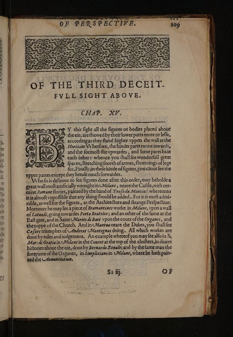 VE. F PERSPECT! OF THE THIRD. DECEIT. FVLL SIGHT ABOVE. CHAP. | XP. ag Y this fight all the figures or bodies placed above B/S the cie, are fhewed by theit lower parts more orlefle, Pro accordingasthey ftand higher vppon the wall arthe (@À Horizon: WV herfore, the hinder parts runne inwards, } J3/ andthe formolt fie vpwardes , and fome parts hide > each others: whence you thall fee wonderfull great {paces; ftretching foorth of armes, fhortnings of legs &amp;c.Finally3in thefe kinde of figures,you canot fee the ypper partes except they bende much forwatdes. . Who fois defirous to fee figures done after this order; may beholdea great wall moftartificially wrought in AG/ane ; neare the Caftle with cer- it is almoft vnpoffible that any thing fhouldbe added. For itis moft admi- rable, as well for the figures , asthe ArchiteGure and ftrange Perfpectiue: Moreouer he may fee a piece of Bramamtines worke in Milane, vpona wall of Latuad:, going towardes Porta Beatrice; and an other of the fame at the Eaft gate, and in Saint Maries di Bari vponthe couer of the Organes, and thetoppe ofthe Church. Andin Mantua neare the Dukes, you fhall fee Cefarstriumphes of -4ndreas Mantegnas doing. All which workes are doneby rules andiudgement. An example whereof you may {ee alfoin S, Mar: dé Gratiain WMilane in the Conent at the top of the cloifters,in diuers hiftoriesaboue the cie, doneby Bermardo Zesale; and by thefame man the foreparteofthe Organes, in Samplicianoin Wilane, where he hath pain: red the Annunciato,
