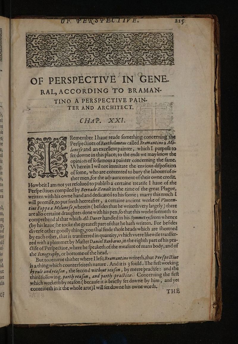 INN ZX <4 LI ER; x 0Î wy Pe “ac FP ee fy e vr PEN — ( È PIT = > ) MA e = IAA Sé O NI A nt 2 A far XE Aa ry “I 1 nd alri K i e AAS TASES le ANI La e ATI OF PERSPECTIVE IN GENE. RAL, ACCORDING TO BRAMAN | TINO A PERSPECTIVE PAIN- ji aiuti CHAP. XXI. aces Remember I haue}reade fomething concerning the sai Perfpectiues ofBartholomews called Bramantino a Mie : lanefeand anexcellent painter; which I: purpofe to VK {et downe inthis place; to the ende we may kriow the opinion of fo famous a painter-concerning the fame. ) Wherein I wilnot immitate the envious difpofition È of fome, whoare contented to bury the labours'ofio= thermen,for the advauncement of their owne credit. HowbeitI am not yetrefolued to publifha certaine treatife I haue of.the PerfpeGiues compiled by Bernade Zenaleinthe time of the great Plague, written with his owne handand dedicatédto his fonne; marry this much I will promife,to put forth heereafter , acertaine ancient worke of Vincen- tins Foppa a Milanefe,wherein ( befides that he writeth very largely ) there areallo certaine draughtes done with his pen,fo that this worke feemeth to comprehend al that which A Durer handled in his Syametry;from whence (by his leaue)he tooke the greateft part ofthat he hath written. For befides diverfe other goodly things,you {hal finde thofe heads which are fhortned by each other, that is tranfferredin quantity,vvhich vere likewife tranffer- red with aplummet by Mafter Daniel Barbarus,in the eighth part of his pra- étife of Perfpectiue where he {peaketh of the meafure of mans body, and of the Icnography, or bottome of the head. ti Buttoreturne thither where I left;Bramantino writeth,that Per /pectiae po isa thingwhich counterfeiteth nature. And itis 3 fould.The firft working 5 \ by rule andrea fon, the fecond withont reafor , by meere practife :. andthe . thirdfollowing, partly reafon, and partly practize:: Concerning the firft whichworketh by reafon ( becaufe it is briefly fer downe by him, and yet conteineth in it the whole arte)! will ferdowne his owne words, si si È