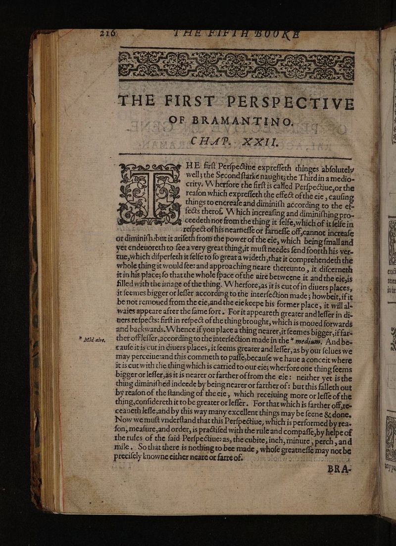 * Mid. Aire, THE FIRST PERSPECTIVE PEAS a ENG va CHAD, BRU. HE firft PerfpeGine expreffeth chinges abfolutely well; the Second ftarkenaught;the Thirdina medio- crity: VVherfore the firft is called PerfpeGiue,or the reafon which expreffeth the effe& of the cie , caufing e, things toencreafeand diminifh according to the ef- sy fects thero£ Which increafing and diminifhing pro- _ )CA ceedethiniorfiomthe thing it felfe,which of itfelfein ui refpectof his neartieffe or farnefie o scannot increafe or diminifh-but it arifech from the powet of the ¢ié, which being {malland yet endeuoreth to feea very great thing, it muftneedes fend foorth his vere cue,which difperfeth it felfe to fo great a wideth,that it com prehendeth the it inhis place; fo thatthe whole pace ofthe aire betweene it andthe cie,1s filled with the image of the thing. W herfore,as itis cutofin diuers places, it feemes bigger or lefler according to the interfe@ion made ; howbeit, if ie be not remoned from the eie,and the eiekeepe his former place, it will al- wales appeare after the fame fort. Forit appeareth greater andleffer in dic vers refpects: firft in refpe& of the thing brought, which is mowed forwards ana backwards. Whence if you place a thing nearer,it feemes bigger,if far- thet offleficr,according to the interfeGion made in the * mediym, Andbes caufe itis cut in divers places, it feems greater and leffer;as by our felues we may perceine:and this commeth to paffe,becaufe we haue a conceit where itis cuc with the thing whichis carried to our eie; wherfore one thing feems biggeror lefler,asit is nearer oz farther of from the eie: neither yet isthe thin g diminifhed indeede by being nearer or farther of: butthis falleth out by reafon of the ftanding of the cie, which receiving more or leffe of the thing,confidereth it tobe greater or lefler. Forthat which js farther offre» ceaueth lefle,and by this way many excellent things may be feene & done. Now we mutt vnderftand that this Perfpe@iue, whichis performed by rea. fon, meafure,and order, is practifed with the ruleand compafle,by helpe of the rules of the faid Perfpectiue: as, the cubite; inch, minute, perch, and mile. Sothat there is nothing tobee made, whole greatneffe may notbe precilely knowne either neare or farre of, Terese saan mR A: