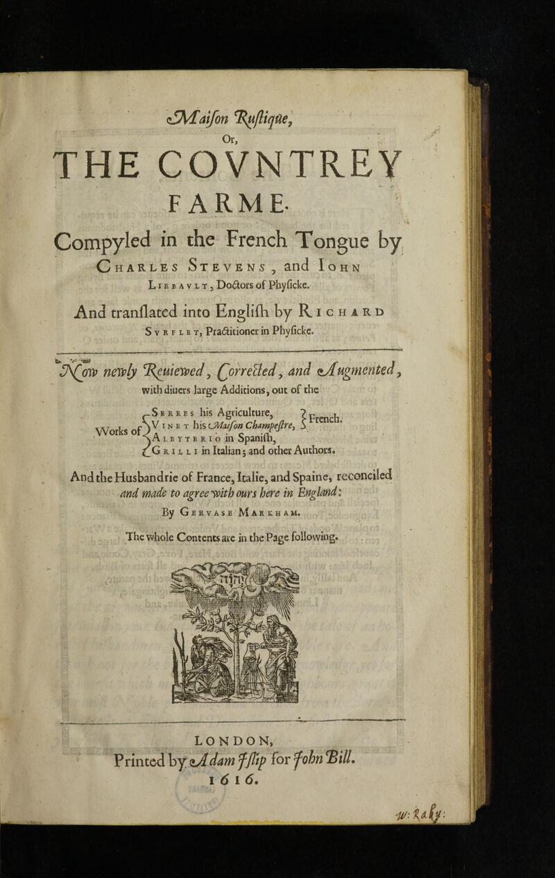 ül^îdfon ^fliqüe. Or, ■ THE COVNTREY F ARME- \ Compyled in the French Tongue by, Charles Stevens, and Iohn LIE B A V L T 3 Dolors of Phyficke. And tranflatcd into Englifli by Richard S V R F L E T, Praditioncr in Phyficke. . neyply , Qorreïled^ and <sAugmented, with diuers large Additions, out of the -Serres his Agriculture, 7 p . IVIN E T his CMitfon Cbampejlre, 5 Works oT IA L E Y T E RI o ill Spanifl.1, G RIL L I in Italian j and other Authors. AndtheHusbandrie of France, Italie, and Spaine, reconciled and made to agree ^oith ours here in England: ByGERVASE'MARKHAM. The whole Contents are in the Page following. LONDON, Printed\s^,^darn ffttp for^ohn^ill, i 6 i 6.