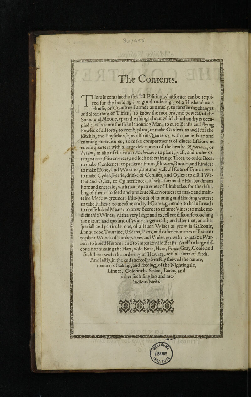 ^ . . \ m I m i s i I The Contents. THere is contained in this laft Edition,what(bcuer can be requi¬ red for ihe building, or good ordering, of a Husbandmans Houfe, or Countrey Farmc : as namely, to forefec the changes and alterations of Times ; to know the motions,and powers, of the Sunne and Moonc, vpon the things about which Husbandry is occu¬ pied : as,'to cure the ficke labouring Man ; to cure Beads and flying Fowles of all forts; to drefle, plant, or make Gardens, as well for the Kitchinjand Phyfleke vfe, as alfoin Quarters ; with manie faire and cunning portraitures, to make compartments of diuers fafhions in eucrie quarter : with a large delcription of the hcatbe or Vetnm 5 as alfo of the root OiUchoacan : to plant, graft, and order O* rangC'trees,Citron-trees,and fuch other ftrange Trees; to order Bees : to make Conferues : to preferue FruitSjFlowcrSjRooteSjand Rindes ; to make Honey and Wax: to plant and graft all forts of Fruit-trees : to make Cyder,Perrie, drinke of Ceruiles, and Oyles : to diflill Wa¬ ters and Oyles, or Quintcflcnces,of whatfoeuerthe Husbandmans (lore and encreafe ; with manie pattcrncs of Limbcckes for the diftil- ling of them ; to feed and preferue Silkewormes; to make and main- taineMedow-grounds: Fifh-ponds of running and (landing waters; to take Fifhes ; to mcafure and tyll Cornc-ground ; to bake Bread : to drefle baked Meats : to brew Bccre : to trimme Vines ; to make me* dicinabîe Wines 5 with a very large and excellent difeourfe couching the nature and qiialitieofWine in generall ; and after that, another fpeciall and particular one, of all fuch Wines as grow in Gafeonie, Languedoc,T ouraine, Orleans, Paris, and other countries of France ; to plant Woods of Timber-trees and Vndcr-growth ; to make a War¬ ren : to breed Herons : and to imparke wild Beafts. As alfo a large dif- courfc of hunting the Hart, wild BorCjHare, Foxe, Gray,Conie,and fuch like; with the ordering of Hawkes, and all forts of Birds. And laftly,in the end thercofjs briefely fbewed the nature, manner of taking, and feeding, of the Nightingale, Linnet, Goldfinch, Siskin, Larke, and other fuch finging and mc- ' > lodious birds. / . •> ^ '-ét.