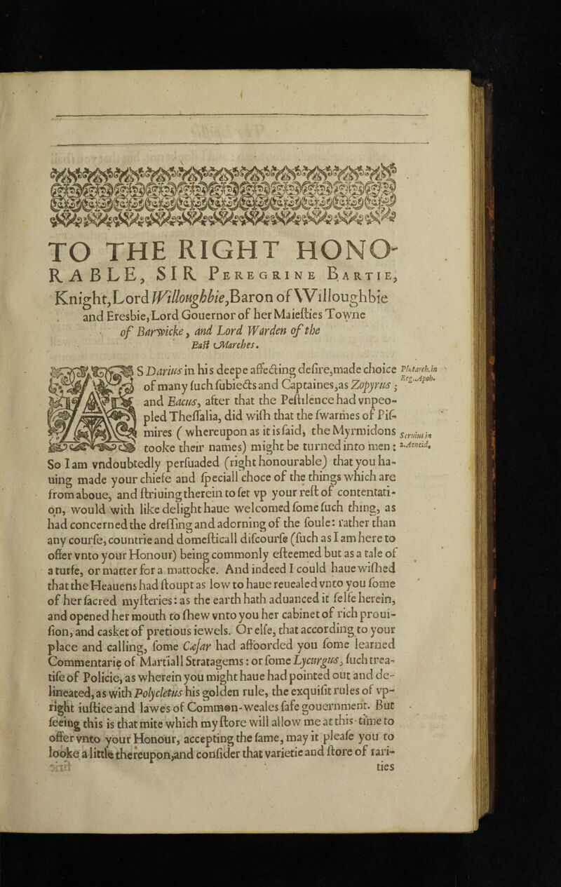 I TO THE RIGHT HONO- RABLE, SIR Peregrine Bartie' Knight,LordBaron of Wilioughbie and Eresbie,Lord Gouernorof hetMaieftiesTowne of Banoicke, and Lord Warden of the ‘ BaH LMmhes. S Daws in his deepe affeding defirCjinade choice of many fuch fubieds and Captaines^as Zopyrus • and Eaciis^ after that the Peftiléncehadvnpeo- pledTheffalia, did wifh that the fwarriies of Pif. mires ( whereupon as it is faidj the Myrmidons cÿ tooke their names) might be turned into men : So lam vndoubtedly perfuaded (righthonourable) thatyouha<^ uing made yourchiefe and Ipeciall ehoce of the things which are fromaboue, and ftri uing therein to fet vp your reft of contentati- qn, would with like delight haue welcomed fomefuch thing, as had concerned the drefling and adorning of the foule: rather than any courfe^ countrie and domcfticall difcourfe (fuch as I am here to offer vnto your Honour) being commonly efteemed but as a tale of aturfe, or matter for a mattocke. And indeed I could hauewifhed that the Heauens had ftoupt as low to haue reuealed vnto you fome of her facred myftcries: as the earth hath aduanced it felfe herein, and opened her mouth to fhe w vnto you her cabinet of rich proui- fion, and casket of pretious iewels. Or elfe, that according to your place and calling, fome C<cjar had affborded you fome learned Commentarie of Martial 1 Stratagems : or fome Lycurg^fs, fuch trea- life of Policie, as wherein you might haue had pointed out and de- Hneated,as with his golden rule, the exquifit rules of vp- riglit iufticeand lawes of Common-wealesfafegouernmenr. But feeing this is that mite which my ftore will allow me at this -time to offervnto your Honour, acceptingthefame,may it pleafe you to looke a little thereupon,and confider that varieticand ftore of lari- Tint arch.in Rcg,.y4poh» Scrum ft i.Aeneid, ties