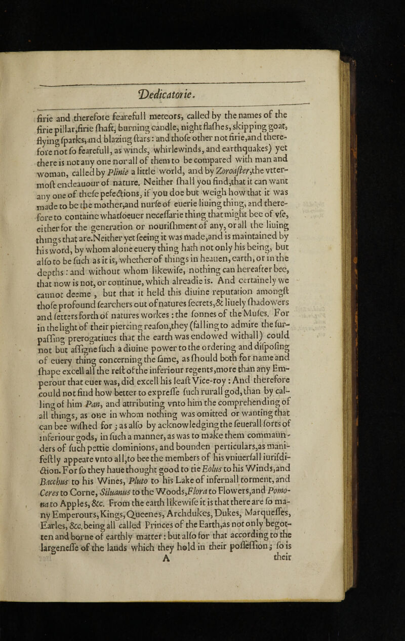 T)eclicatorie. firie and therefoie fear.efull meteors, called by the names of the jSrie pillar,firie {haft, burning candle^ night flafhes, skipping goat, flying rparks,and blazing ftars : and thofe other not firie,and there^ fore not fo fearefull, as winds, whirlewinds, and earthquakes) yet there is not any one nor all of them to be compared with man and woman, calledbyi^te a little world, and by Zoro^)?^r,the vtter- moftendeauourof nature. Neither (hall you find,that it can want any one of thefepcfedions, if you doe but weigh how that it was made to be the mother,and nurfe of euerie liuing thing, and there¬ fore to containe whatfoeuer ncccfiarie thing that might bee of vfe, cither for the generation or nouri(hment of any, or all the liuing thino^s that are.Neither yet feeing it was made,and is maintained by his word, by whom alone euery thing hath not only his being, but alfo to be fuch as it is, whether of things in heaiien, earth, or in the depths: and without whom likewife, nothing can hereafter bee, that now is not, or continue, which alreadie IS. And cci tamely we cannot deeme , but that it held this diuine reputation amongft thofe profound fearchers out of natures fecrets,& liucly (hadow^ers and fetters forth of natures workes ; the Tonnes of the Mufes. F or in the light of their piercing reafon,they (falling to admire thefur- paffing prerogatiues that the earth was endowed withall) could not but affigne fuch a diuine power to the ordering anddifpofing of euery thing concerning the (âme, as(hould both for name and (hape excell all the reilofthe inferiour regents,mor'c than any Em¬ pereur that euer was, did excell his lead: Vice-roy : And therefore could not find how better to exprefife fuch rurall god, than by cal¬ ling of him Pan^ and attributing vnto him the comprehending of ail things, as one in whom nothing was omitted or wanting that can bee wiftied for j as alfo by acknowledging the (eucrall forts of inferiour gods, in (uch a manner, as was to make them commaun^ ders of fuch pettie dominions, and bounden perticulars,as mâni- feftly appeare vnto all,to bee the members of his vniuer(all iurifdi- â:ion. Forfo they haue thought good to tie Eol/fs to his Winds,and Bncchiis to his Wines, Pluto to his Lake of infernall torment, and Ceres to Corne, Siluanm to the WoodsyFlora to Flowers,and Porno- , na to Apples, Sec. From the earth likewife it is that there are Co ma¬ ny Empereurs,Kings,Quecnes, Archdukes, Dukes, Marqueffes, Earles, &c.being all called Princes of the Earth,as not only begot¬ ten and borne of earthly matter: but alfo for that according to the largcncffe of the lands which they hold in their pofleffion fo is A tkeir