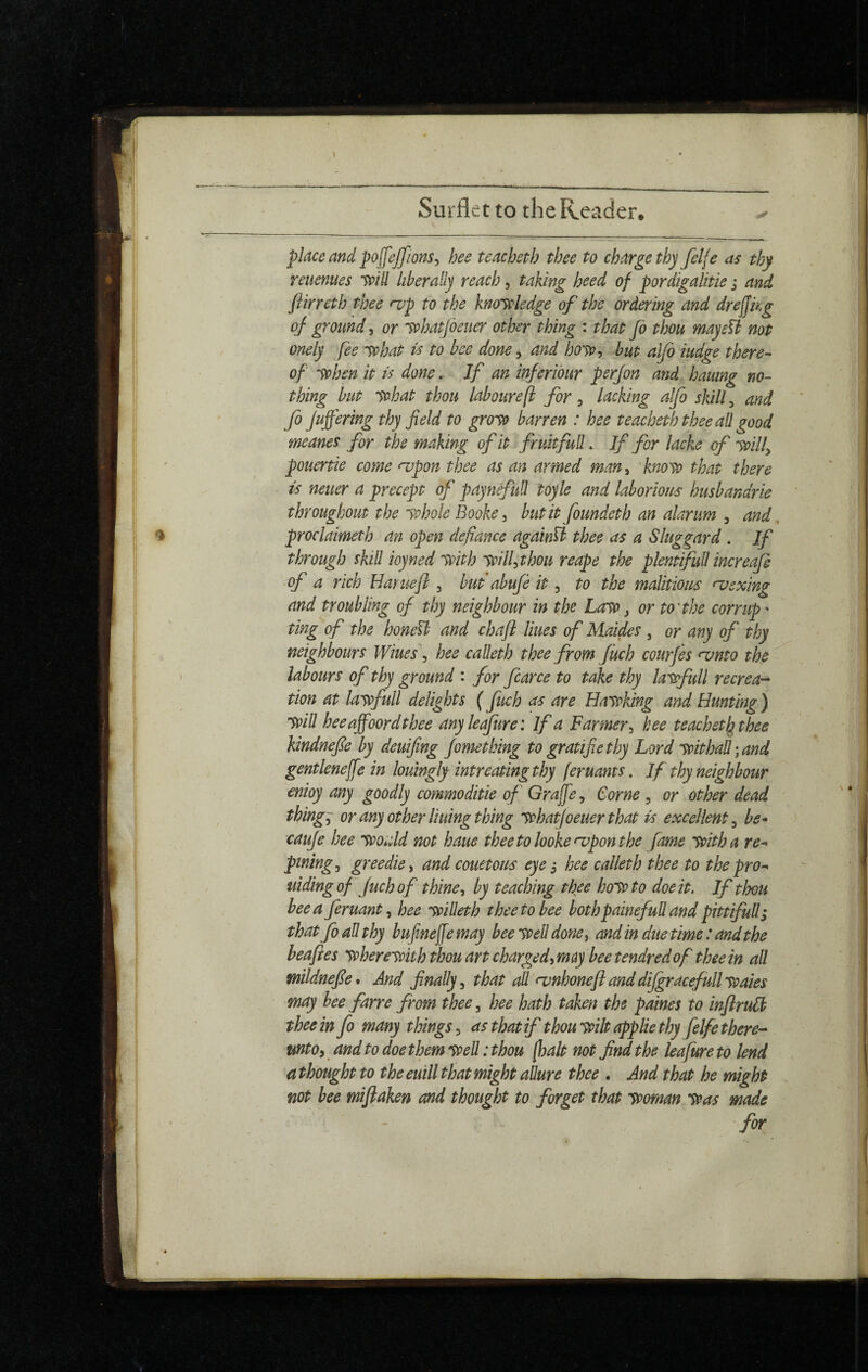 place and pojfejfions, hee teacheth thee to charge thy felfe as thy retienues Svill liberally reach, taking heed of pordigalitie j and flirreth thee nip to the kno'Stledge of the ordering and dreffkg oj- ground^ or yphatfoeuer other thing : that Jo thou mayeïi not onely fee 'Svhat is to bee done, and ho'ttt but aljb iudge there¬ of 'Sthen it is done.. If an injeriour perjon and haumg no¬ thing but ythat thou laboure [I for ^ lacking aljb skilly, and Jo JuJJering thy field to gro'St barren : hee teacheth thee aÜ good meanes for the making of it fruhfuU. If for laeke of mlf pouertie come <iipon thee as an armed man^ 'kno'so that there neuer a precept of paynéfuü toyle and laborious husbandrie throughout the yphole Booke^ biitit foundeth an alarum , and proclaimeth an open defiance againib thee as a Sluggard . If through skill ioyned 'With wHhthou reape the plentfull increaje ^of a rich Haruejl, but abufe it, to the malitious njsxing and troubling of thy neighbour in the Law, or to'the corrupt ting of the honeU and chajl Hues of Maides , or any of thy neighbours Wiues\ hee calleth thee from Jüch cour Jes <vnto the labours of thy ground : for fcarce to take thy lawfull récréa^ tion at lawfull delights ( fuch as are Hawking and Hunting ) win hee affoord thee anyleafure: If a Farmer tee teachet lathee kindnejie by deuifing Jometking to gratifie thy Lord withal; and gentlenejfe in louingly intreating thy feruams. If thy neighbour enioy any goodly commoditie of Graffe^ Corne , or other dead things or any other lining thing whatjoeuer that is excellent ^ be* cauje hee would not haue thee to looke^pon the fame with a re^ pining^ greedie^ and couetous eye j hee calleth thee to the pro^^ uidingof Juchof thine ^ by teaching thee howto doe it, If thou bee a Jeruant^ hee willeth thee to bee bothpainefuU and pittifuU; that fo aü thy bufinejfemay bee well done^ and in due time : and the leajies wherewith thou art charged^moy bee tendred of thee in ail wildnejle* And finally^ that aü fvnhonejlanddijgracefullwaies may hee farre from thee, hee hath taken the paines to injlrulb thee in fo many things as that if thou wilt applie thy felfe there-* mtOy and to doe them weü : thou [halt not find the leafure to lend a thought to the euill that might aüure thee . And that he might not bee mijlaken and thought to forget that woman Was made for