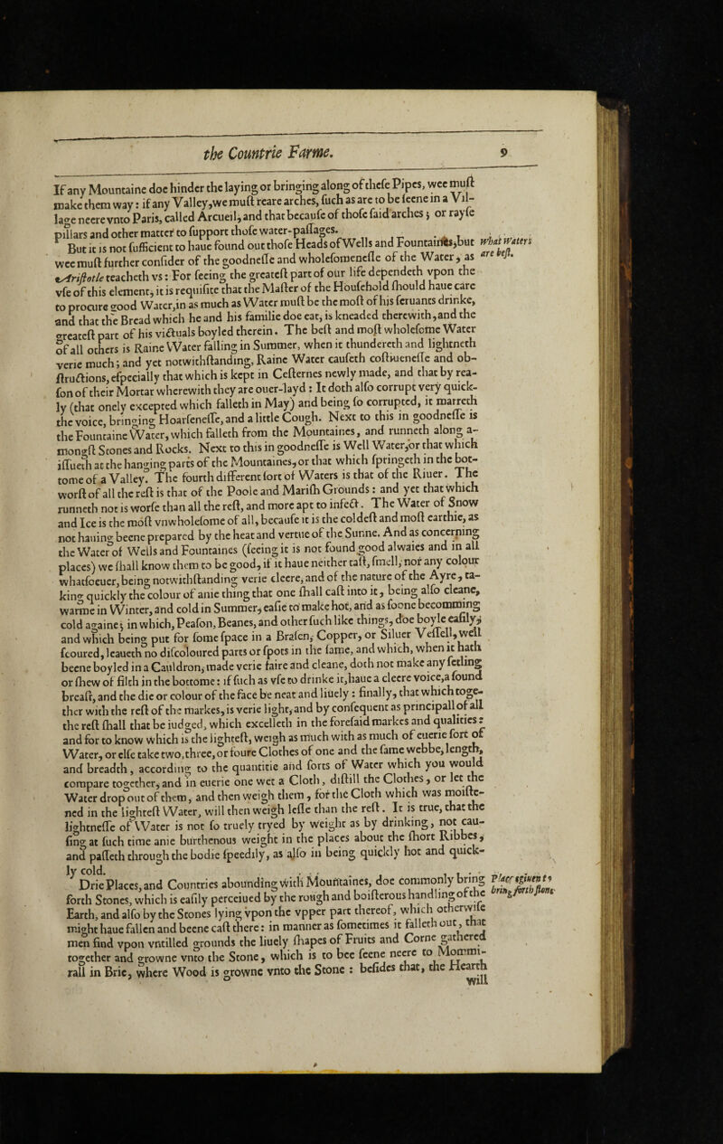 If any Mountainc doe hinder the laying or bringing along of thefe Pipes, wee muA make them way : if any Valley,we muft i-care arches, fuch as arc to be Icene in a Vil¬ lage necrevnto Paris, called Arcueil,and thatbecaufc of thofc faid arches j or rayle piîiars and other matter to fupporcthofc water-paflages. _ . ■, ^ But it IS not fufficient to hauc found out thofe Heads of Wells and Fountairils^but wee rauft further confider of the goodncfic and wholcfomencfle of the Water j as ,^r/>^/.feacheth vs: For feeing the greateft part of our life depen^deth vpon the vfe of this element j it is reejuifite that the Maftcr of the Houfchold fhould hauc care to procure o-ood Water,in as much as Water rouft be the moft of his feruants drinkc, and that the Bread which he and his familie doe cat, is kneaded thcrcwith,and the o-rcateft part of his viftuals boyled therein. The beft and mofl wholcfotnc Water Sf all others is Raine Water falling in Summer, when it ihundercth and liglitneth verie much ; and yet notwithftanding, Raine Water caufeth coftwencfic and ob- ■ Rruaions, efoecially that which is kept in Cefternes newly made, and that by rea- fon of their Mortar wherewith they are ouer-layd : It doth alfo corrupt very quicl^ ly (that onely excepted which falleth in May) and being fo corrupted, it roa^eth the voice, brincring Hoai fenelTc, and a little Cough. Next to this in goodnefle is the Fountaine Water, which falleth from the Mountaincs, and runneth along a- mono-ft Stones and Rocks. Next to this in goodneffc is Well Water,or that which ifTuefhatthehamnngpartsof the Mountaincs,or that which fpringeth in the bot- tomeofaValley? The fourth differcndort of Waters is that of the Riuer. Tho worft of all the reft is that of the Poole and Marifh Grounds : and yet that which runneth not is worfe than all the reft, and more apt to infefV. The Water of Snow and Ice is the moft vnwholefome of all, becaufe it is the coldeft and moft carthic, as not hauino becnc prepared by the heat and vertue of the Sunne. And as concerning the Water^of Wells and Fountaines (feeing it is not found good alwaies and in all places) we fhall know them to be good, if it haue neither tatt, fmell, nor any colour whatfoeuer, being notwithftanding verie clecre, and of the nature of the Ayrc, ta- kino- quickly the colour of anie thing that one lhall caft into it, being alfo clcanc, warme in Winter, and cold in Summer, eafie to make hot, arid as foone becomming cold againe 5 in which, Peafon, Beanes, and other fuch like things, d'oe bode Cafaly^ and which being put for fome fpace in a Bralen, Copper, or Siluer Veflell, well fcoured, Icaueth no diCcoloured parts or fpots in the fame, and which, when it hath becne boyled in a Cauldron^ made verie faire and cleane, doth not make any fctling or fhew of filch in the bottorae : if fuch as vfe to drinke it,hauc a clecre voicc,a found breaft, and the die or colour of the face be neat and liuely : finally, that which toge¬ ther with the reft of the markes, is verie light, and by confequent as principallorall the reft fhall that be iudged, which cxccllcth in the forefaidroarkes and qualities r and for to know which is the lighted, weigh as much with as much of cuerie fort ot Water, or clfe take two, three, or foure Clothes of one and the fame webbe,lengtl^ and breadth, according to the quantitie arid forts of Water which you woul^d compare together,and in euerie one wet a Cloth, diftill the Clothes, or let the Water drop out of them, and then weigh them , fof the Cloth which was moi c- ned in the lighted Water, will then weigh Icfle than the reft. It is true, that the lightnelTe oAVatcr is not fo truely tryed by weight as by drinkmg, not cau- fing at fuch time anie burthenous weight in the places about the fhort Ribbcs, and pafleth through the bodie fpeedily, as being quickly hot and quick- . ^ *^Drie’piaccs,and Countries abounding With Moufitaincs,_doe commonly bring forth Stones, which is eardy perceiued by the rough and boiflcrous handling of the s/W Earth, and alfo by the Stones lying vpon the vppet part thereof, vvlnch otherwile might haue fallen and becnc caft there : in manner as fometimes it faliet 1 ^ men find vpon vntilled grounds the liuely fliapes of Fruits and Corne ^at ere together and grownc vnto th€ Stone, which is to bee feene necre to M^mi- rall in Brie, where Wood is growne vnto the Stone ; bcfidcs chat, the Hearth