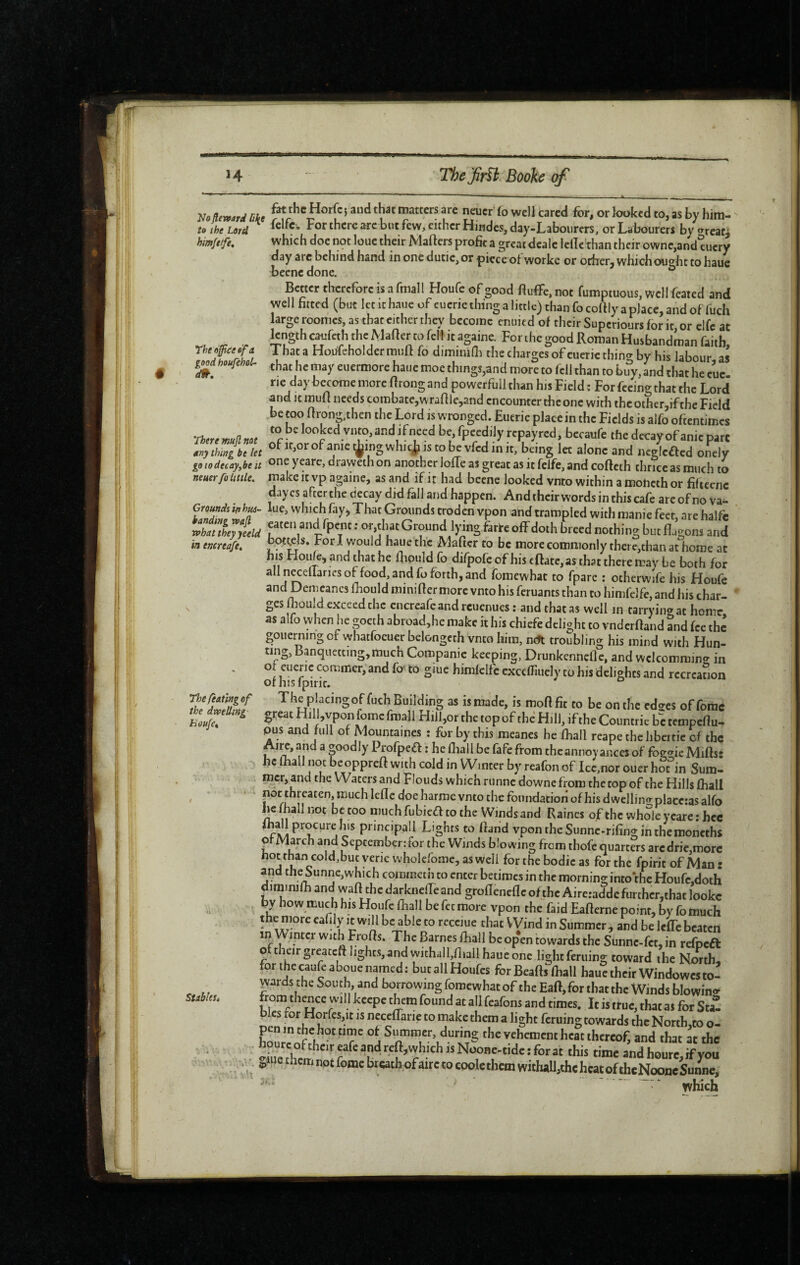 Ho ftevfard li\e to the Lord himfttfe. Thetiffitefif a good houfehoL d9t. 'rhere mufl not nny thing be let goiodecay,be it neuer fo little. Grounds in hui~ handing rvajl what they jeeld in encreafe. The fiating of the dwelling Eoufct Stablest fat the Horfc} aud that matters are neuer fo well cared for, or looked to, as by hira- fclfc. For there are but few, cither Hindcs,day-Laboiirers, or Labourers by areati which doc not loue their Mafters profit a great dcalc Icllc'than their ownc,and°ucry day arc behind hand in oncdutic,or piece ot workc or oriierj which ought to haUc becnc done. ^ Better therefore is a fmall Houfe of good fiuflFe. not fumptuous, well feated and well fitted (but let it haue of cucrie thing a little) than fo cofily a place, and of fuch large roonics, as that either they become ended of their Superiours for it or elfc at length caufeth the Mafier to fell it againe. For the good Roman Husbandman faith, 1 hat a HouleholdermiJlt fo diminifii the charges of cuericthino- by his labour as that he may euermore haue moe things,and more to fell than to biîy, and that he cue. rie day become more flrong and powerfuil than his Field : For feeing that the Lord and it mufl needs combate,v\'rafllej,and encounter the one with the other,if the Field be too fironphen the Lord is wronged. Eucrie placein the Fields is alfo oftentimes to be looked vnto, and if need be, fpeediJy repayred, becaufe the decay of anic pare of If,or of anie tÿing whi^^ is to be vfed in it, being let alone and ncgicffcd onely one ycarc, draweih on another Ioffe as great as it felfe, and cofteth thrice as much to make It vp againe, as and if ir had becne looked vnto within a moheth or fifteenc daycsaftcrche decay did fall and happm. Andthcirwordsinthiscafe arcofnova- lue, which fayj That Grounds troden vpon and trampled with manie feet, are halfc eaten and fpent ; or,that Ground lying farre off doth breed nothing but fla<^ons and Fori would haue the Mafier to be more commonly there,than atliomc at his Hoiife, and that he flipuld fo difpofe of his eftate, as that there may be both for alln^eflariesof food, and fo forth, and fomewhat to fpare : otherwife his Houfe and Demcancs fhould minifler more vnto his feruants than to himfdfe, and his char¬ ges ffould exceed the cncrcafeandrcuenues : and thatas well in tarrying at home as alfo vvhen he goeth abroad,he make it his chiefe delight to vndcrftand and fee the gouerning of whatfocuer belongcth vnto him, neSi troubling his mind with Hun¬ ting, Banquetting,much Companic keeping, DrunkcnncOc, and wcIcomram<r in ol eueric commer, and fo' to giue himfclfc cxcefliuely to his delights and rccrcanon oihisfpirir. The placing of fuch Building as is made, is mofifit to be on the edses offorae great Hill,vpon fomc fmall Hill,or the top of thè Hill, if the Countric be tempefiu- pus and lull of Mountaines : for by this meanes he fliall reape the hbeitic of the Aw, and a goodly Profpea : he fliall be fafe from thcannoy anccs of foggic Miftsî he ftiall not beoppreft with cold in Winter by reafon of Icc,nor ouer hot in Sum¬ mer, and the Waters and Flouds which runne downefrom the top of the Hills fliall f ^/I H harme vnto the foundation of his dwellino- placeras alfo he fliall not be too much fubieff to the Winds and Raines of the whSe ycare ; hcc I principall Lights to fland vpontheSunnc.rifinginthemoncths of March and September: tor the Winds blowing from thofe quarters arcdrie,morc houhancold,bucveriewhokrome,aswdi forthebodicas for the fpirit of Man: and the Sunne,which commeth to enter betimes in the morning into*thc Houfc,doth dim inifli and waft the darkneffe and groflenefle of the Aireraddc further,that lookc by how much his Houfe fliall be fee more vpon the faid Eafterne point, by fo much the more eafily it will be able to receiue that VVind in Summer, and be leffcbeaten in Winter with Frofls. The Barnes fliall bcopen towards the Sunne-fet, in refpeft oftheirgreateft lights, and withall,fliall haue one light feriiing toward the North, forthecaufeabouenamed: butallHoufcs forBeaftsfliall hauetheirWindowesto! wards the Sou th and borrowing fomewhat of the Eaft, for that the Winds blowino^ rom thence will keepe them found at allfeafons and times. It is true, that as for Sta¬ cs for Horfesjit is neceffarie to make them a light feruing towards the North.co o- the vehement heat thereof, and that at the -Si Ir = andheure,ifyou oiue them not fome bieath of turceo cook them witluU,the heat of thcNooneSumie, ‘ which
