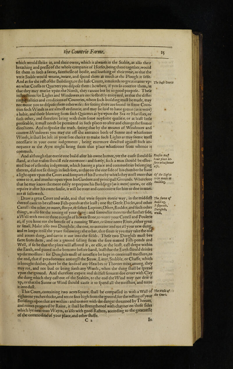 which would flrike in, and their owne, which is alwaies in the Stable, as alfo their breathing and prçfle of the whole companic of Horfes,being there togethcr,would fet them in fuch a fweat, faintneflc of bodic, and loathing of their meat, as that the verie Stable would wearie, wcarc,and fpend them as much as the Plough it felfe. And as for the reft of the Buildings,or the bafe Courts, iemaketh no great matter vp- 77;^ bafè 'courts ©n what Coafts or Quarters you difpofc them : howbeit, if you fo contriue them, as that they may marke vp6n the North, they cannot but be to good purpofe. Thcfe inftiuftions for Lights and Windowcs are not fo ftriflly enioyned, as that the diffe- rin^^alities and conditions of Countries, where fuch biiildingmuft be made, may not moue you to difpofe them otherwife : for feeing there are found in fome Coun¬ tries fuch Winds as are almoft ordinarie, and may be faid to haue gotten (as it were) » a habit, and thofe blowing from fuch Quarcers as lye vpon the Sea or Marillics, or fuch other, and therefore bring with them fome noyfome qualitie,or at Icaft little profitable; it muft needs be permitted in fuch places to alter and change the former direflions. Andtofpeake the truth, foeingthatby the meanes of Windowcs and * counter-Windowes you may cut off the entrance both of Sunne and whatfoeuer Winds, it fhall be left in your free choice to make fuch Lights as may feeme inoft neceflarie in your owne iudgements , being cuermorc directed againft fuch an¬ noyance as the Ayrc might bring from that place whatfoeuer from whence it commeth. And although that eucrie' one build after his owne humor, y'^et the caufe ftiould fo ^safon muft ftand, as that rcafon fhculd rule cuermorc : and furcly, fuch a man fhould be cftec- med but of a flendeç iiidgement, which hauing a place and commodities belonging dfi, thereto, did not fit things in fuch fort, as that on the one fide of bis chamber he haue a light open vpon the Court and forepart oi his Farrae by which they' muft enter that of the Lights come to It, and another open vpon hisGardens and principall Grounds. Wherefore that he may know the more ealily to prepare his Buildings (as it were) anew, or eife ** repaire it after his owne fanfie, it will be meet and conuenicnt for him to doe in man¬ ner as folio weth. . ‘ Draw a great Court and wide, and that verie fquare eucrie way, in the middeft The forme of thereof caufe to becaft two Filh-ponds at the leaft ; one for Gcefe,Ducks,and other • Cattell ; the othcr,to water, fteepCjOt foften Lupines,Ofiers,Roddes,and fuch other things, as alfo for the rotting of your d^ng ; ^and fomew hat more to the further fide, mils, a Well with two or three troughs of hewen ftone,to water your Cattell and Poultric at, if you haue not the benefit of a running Water,or fome neere Riucr,either great or fmall. Make alfo two Dunghils ; the one, to containe and rot all your new dung^ and to keepe it till the yearc following ; the other, that from it you may take the olcT and rotten dung,andcarric it out into the fields. Thcfe two Dunghils muft bee farre from them, and on a ground falling from the fore-named Fifh-ponds and Well, if fo be that the place will affbord it, or clfe,at the leaft, caft deepc within the Earth, and paued in the bottome before hand, leaft that the Earth fhould drinkç vpthemoifturc ; for Dunghils muft of neceffitie be kept in continuall moifiure,to the end, that if peraduenture amongft the Straw, Litter, Stubble, or ChafFc, which is brought thither, there be the feeds of any Hcarbes or Thornes mixi;among, they may rot, and not bud or bring forth any Weeds, when the dung fliall be fpread vpon the ground . And therefore expert andskilfull fcriiants doe couer with Clay the dung which they caft out of the Stables, to the end the Wind may not drib it vp,orthatthc Sunne or Wind ftiould caufe it to fpend all the moifturc, and turnc icinroduft. ' - This Court, containing two acres fquare, ftiall be compafled in with a Wall o^ The Wells of cightccnc ynches thicke.and tenne foot high from the ground,for the reftin^ofyour ^ ^ Buildings vpon that arc within : and to meet with the danger threatned by Thccucs, and ruines procured by Raine, it (hall be ftrengthened with chayncs on thofe fides which lye next vnto Wayes, as alfo with good Rafters, according to the greatnefle of the commoditic*of your place,and other ftufifo. C a Id