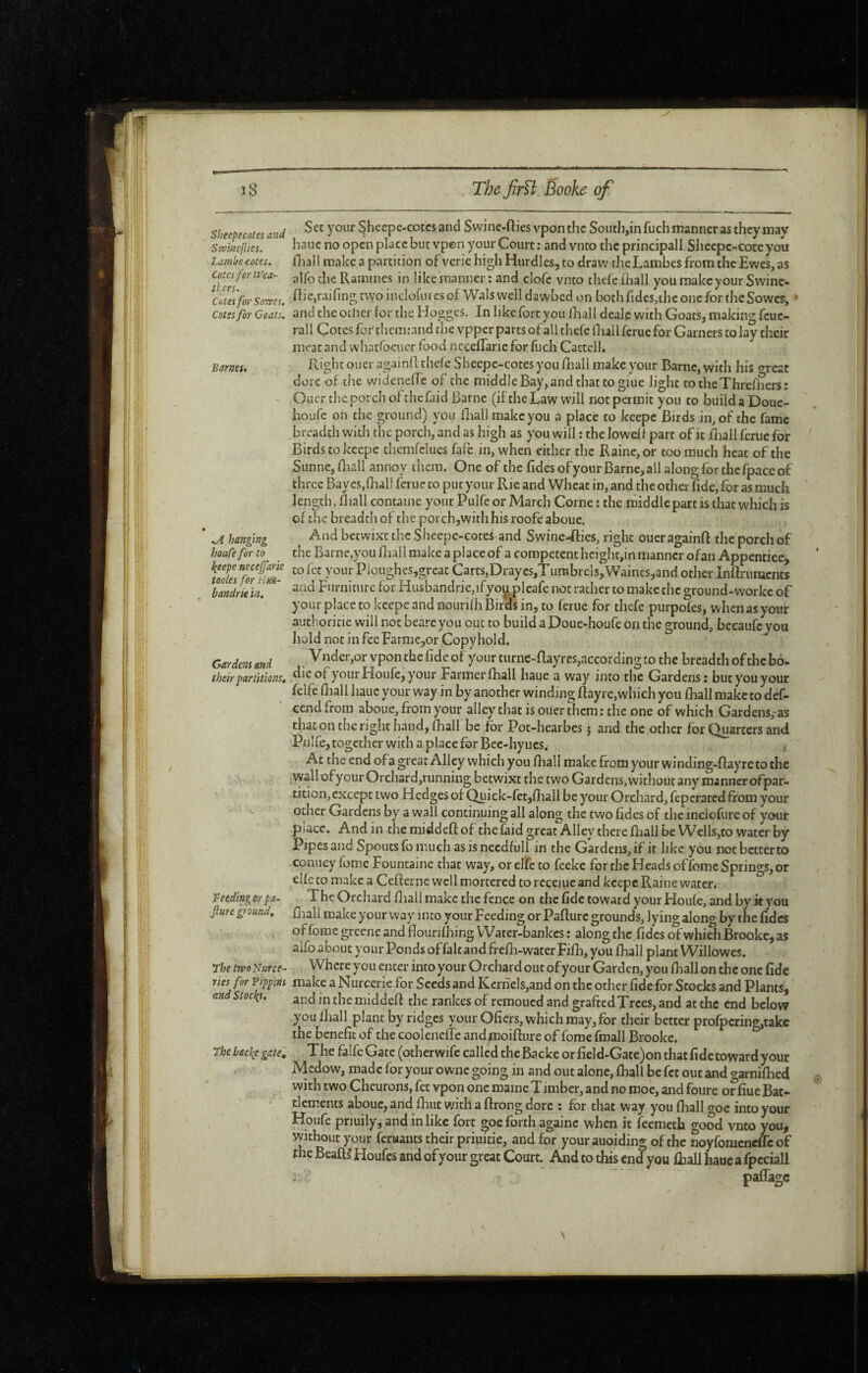 sheepecoics and ^hccpe-cotcsand Swine-fties vponthc Soiith,infuch manner as they may Swincflies. haue no open place but vpen your Court ; and vnto the principall Sheepc-cotc you lamlfecotes. fhall make a partition of verie high Hurdles, to draw theLambes from the Ewes, as Rammes in like manner ; and clofc vnto thefe (hall you raakeyour Swine- C6tei for Somes. Ric,raifingtwoincIofuresof Wals vvelldawbed on both fides,ihe one for the Sowes, » Cûtss for Goats, and the ocher for the Hogges. In like fort you fhall deale with Goats, making feue- rall Cotes far them:aitd the vpper parts of all thefe lEallfcruefor Garners to lay their meat and whatfocucr food ncceffarie for fuch Cactcll. Barneu Right ouer againll thefe Shecpc-cotes you fîîall make your Barne, with his o-reat dore of the widenelTe of the middle Bay, and that to giue light totheXhrefhers: Ouer the porch ofthefaid Barne (if the Law will not permit you to builda Doue- houfe on the ground) you fliali make you a place to keepe Birds in, of the fame breadth with the porch, and as high as you will : the lowelf part of it fliall ferue for Birds to keepe themfclues fafe in, when either the Raine, or too much heat of the Sunne, Brail annoy them. One of the fidesofyour Barne, all alon^for the fpacc of three Bay es,fliall ferue to put your Rie and Wheat in, and the other fide, for as much length, fliall contaiiie your Pulfe or March Corne : the middlepart is that which is of the breadth of the porch,with his roofe aboue. * \A hanging And betwixt the Sheepe-cotef and SwineXfics, right ouer againft the porch of houCefor to the Barne,you fliall make a place of a competent height,in manner ofan Appenticcj fodes7orSi- Ploughes,great Carts,Draycs,Turabrcls,Waines,and other Inftriinicnts bandm in. ' F'lrniture for Husbandrie,ifyo^plcafe not rather to make the ground-worke of your place to keepe and nourifli Birds in, to ferue for thefe purpofes, when as your authoricie will not beareyou out to build aDoue-houfe on the ground, bccaufcyoii hold not in fee FarniCjOr Copyhold. Gardens and . vponthefldcof yourturne-ftayres,accordingto the breadth of the bo- their partitions, your Houfe, your Farmer fliall haue a way into the Gardens: but you your felfe fliall hauc your way in by another winding flayrc,which you fliall make to def- ‘ cendfrom aboue, from your alley that is ouer them: the one of which Gardens,-as that on the right hand, fliall be for Pot-hearbes j and the other for Quarters and Pulfe, together with a place for Bcc-hyucs. , At the end ofagreat Alley which you fliall make from your winding-ftayre to the vyallofyourOrchard,running betwixt the twoGardens,witlioutany manner ofpar- tition, except two Hedges of Quick-fet,fliall be your Orchard, feperated from your other Gardens by a wall continuing all along the two fides of the inclofure of your place. And in the niiddefi: of the faid great Alley there fhall be Wells,to water by Pipes and Spouts fo much as is needfull in the Gardens, if it like you not better to conueyfome Fountaine that way, or elfe to feeke for the Heads offome Springs, or elfe to make a Cefterne well mortered to receiue and keepe Raine water* V ceding or pa- The Orcliard fliall make the fence on the fide toward your Houfe, and by it you Jiure ground, fliall niake your way into your Feeding or Pafturc grounds, lying along by the fides of fome greene and flourifhing Water-bankes : along the fides of whick Brooke, as aifoabout your Ponds offalt and frefli-wacerFifli, you fhall plant Willowes. The two Nurce- Where you enter into your Orchard out ofyour Garden, you fliall on the one fide ries for Pippins make a Nurcerie for Seeds and Kernels,and on the other fide for Stocks and Plants, end stock}. mlddefl the rankes of remoued and grafted Trees, and at the end below you fliall plant by ridges your Ofiers, which may, for their better profpcring,takc the benefit of the coolencffe andmoifture of forae fmall Brooke. ^ rhe bac{e gatel The falfeGatc (otherwifc called theBacke orfield-Gate)on that fide toward your Medow, made for your owne going in and out alone, fliall be fet out and crarniflied with two Cheurons, fet vpon one maine Timber, and no moe, and foure offiue Bat¬ tlements aboue, and flint with, a ftrong dore : for that way you fhall goe into your Houfe priuily, and inlike fort goe forth againc when it feemeth good vnto you, without your ferwants their priuitie, and for your auoiding of the noyfomenefle of the Beafts* Houfes and of your great Court. And to this end you fhall hauea fpcciall