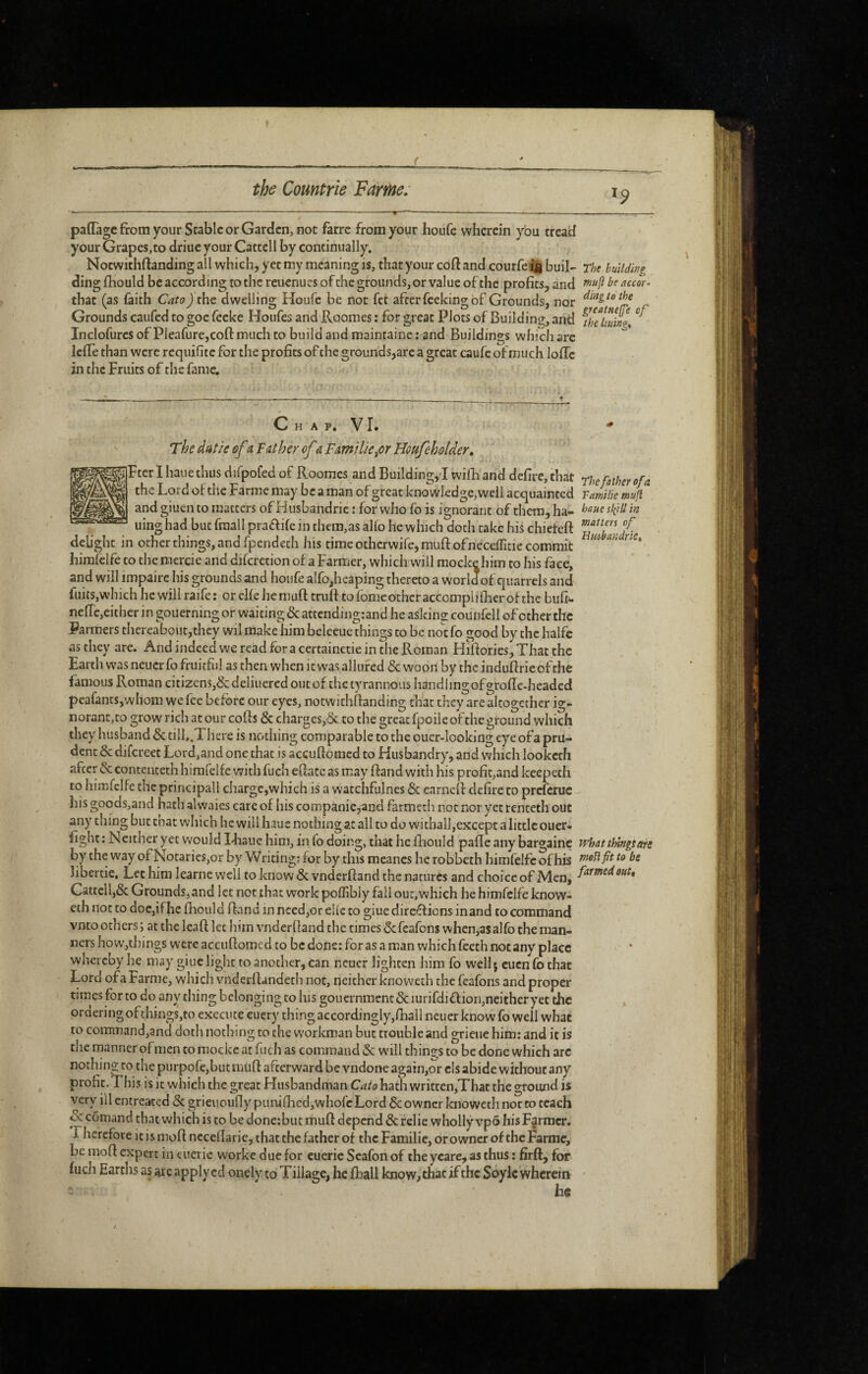 ( »? paffagc from your Stable or Garden, not fàrre from your houfe wherein you tread your Grapes,to driue your Cattell by continually. Notwithftanding all which, yet my meaning is, that your cofl and courfe buil- The building dingfhould be according to the reuenucsofchc grounds, or value of the profits, and be accor- that (as faith Cato jthe dwelling Houfe be not fet after feeking of Grounds, nor Grounds caufed to goe feeke Houfes and Roomes : for great Plots of Building, and fhe\uing^ Inclofurcs of Pieafurcjcoft much to build and maintaine ; and Buildings which are IcfTe than were requifite for the profits of the grounds,are a great caufc of much Ioffe in the Fruits of the fame. C H A p. VI. * The dat/e ôf i Father of â Fâmilie^or Houfeholder, Fter I haue thus difpofed of Roomes and Building,! wilb and defire, that rhe father of a. the Lord of the Farme may be a man of great knowledge, well acquainted Famhe mufl andgiuento matters ofHusbandric : for who fo is ignorant of them, ha- haue skill in uing had but fraallpraaife in tlKm,as alio he which doth take his chieteft delight in other things, and fpendeth his time otherwife, muff ofneceffitic commit ^ hirafelfe to the mercie and difcretion of a Farmer, which will mocke him to his face, and will impaire his grounds and houfe alfo,heaping thereto a world of quarrels and fuits,which he will raife: or elfe hemuft truff to fomc other accompli flier of the bufi- nefrc,eithcr in gouerning or waiting & attendingrand he asking counfell of other the Farmers thereabout,they wil make him beleeue things to be not fo good by the halfc as they are. And indeed we read for a certainetie in the Roman Hiftories, That the Earth was neuerfo fruitful as then when it was allured <Sc woon by the induflrieofthe famous Roman citizenSj&deliuercd out of the tyrannous handhngofgrofle-headed peafants,whom we fee before our eyes, notwithflanding that they are altogether ig¬ norant, to grow rich at our cofls & charges,& to the great fpoile of the ground which they husband & tilL.TIiere is nothing comparable to the ouer-looking eye ofa pru¬ dent ÔC difereet Lord,and one that is acçuflomcd to Husbandry, and which looketh after &; conteiiteth hirafelfe with fuch efface as may ffand with his profit,and keepeth to himfclfe the principall charge,which is a watchfulnes & carnelf defire to preferue his goods,and hath al waies care of his conipanie,and farmech not nor yet renceth out any thing but chat which he will haue nothing at all to do withall,except a little ouer- fight : Neither yet Would Hiaue him, in fo doing, that he fhould paffe any bargainc whattUngsttre by the W'ay of ]SiOtaries,or by Writing; for by this meancs he robbeth himfelfc of his tneUfit to be libertie. Let him learne well to know & vndcrftand the natures and choice of Men, Cattell,& Grounds,and let not that work poffibly fall our,which he himfeife know- eth not to doc,if he fhould ffand in n£ed,or elle to giue dire^^ions in and to command vnto others ; at the Icaft let him vnderlland the times ôc feafons when,as alfo the man¬ ners hovv,things were accufloroed to be done: for as a man which feeth not any place whereby he may giue light to another, can neuer lighten him fo well 5 cuenfothae Lord of a Farme, which \mderff andeth not, neither knoweth the feafons and proper times for to do any thing belonging to his gouernmenc & lurifdi flioii,neither yet the . orderingofthings,to execute euery thing accordingly,flaaIl neuer know fo well what to corninand,and doth nothing to the workman but trouble and grieue him: and it is the manner ofmen to mocke at fuch as command & will things to be done which arc nothing to the purpofe,but muff afterward be vndone again,or els abide without any profit. This is it which the great Husbandman hath writtcn,Tbat the ground is very ill entreated & grieuouflypuniflied,whofc Lord & owner knoweth nor to teach & comand that which is to be done:but muff depend & relie wholly vpô his Farmer. Therefore it is moff neceflarie, that the father of the Familie, or owner of the Farme, be moff expert in tuerie w'orke due for eueric Scafon of theycare, as thus : firft, for fucli Earths as are apply cd onely to Tillage, hcfoall know, that if the Soylc wherein
